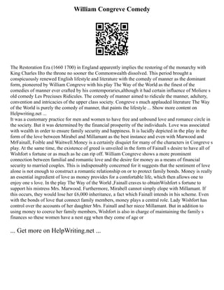 William Congreve Comedy
The Restoration Era (1660 1700) in England apparently implies the restoring of the monarchy with
King Charles IIto the throne no sooner the Commonwealth dissolved. This period brought a
conspicuously renewed English lifestyle and literature with the comedy of manner as the dominant
form, pioneered by William Congreve with his play The Way of the World as the finest of the
comedies of manner ever crafted by his contemporaries,although it had certain influence of Moliere s
old comedy Les Preciuses Ridicules. The comedy of manner aimed to ridicule the manner, adultery,
convention and intricacies of the upper class society. Congreve s much applauded literature The Way
of the World is purely the comedy of manner, that paints the lifestyle ... Show more content on
Helpwriting.net ...
It was a customary practice for men and women to have free and unbound love and romance circle in
the society. But it was determined by the financial prosperity of the individuals. Love was associated
with wealth in order to ensure family security and happiness. It is lucidly depicted in the play in the
form of the love between Mirabel and Millamant as the best instance and even with Marwood and
MrFainall, Foible and Waitwell.Money is a certainly disquiet for many of the characters in Congreve s
play. At the same time, the existence of greed is unveiled in the form of Fainall s desire to have all of
Wishfort s fortune or as much as he can rip off. William Congreve shows a more prominent
connection between familial and romantic love and the desire for money as a means of financial
security to married couples. This is indispensably concerned for it suggests that the sentiment of love
alone is not enough to construct a romantic relationship on or to protect family bonds. Money is really
an essential ingredient of love as money provides for a comfortable life, which then allows one to
enjoy one s love. In the play The Way of the World ,Fainall craves to obtainWishfort s fortune to
support his mistress Mrs. Marwood. Furthermore, Mirabell cannot simply elope with Millamant. If
this occurs, they would lose her £6,000 inheritance, a fact which Fainall intends in his scheme. Even
with the bonds of love that connect family members, money plays a central role. Lady Wishfort has
control over the accounts of her daughter Mrs. Fainall and her niece Millamant. But in addition to
using money to coerce her family members, Wishfort is also in charge of maintaining the family s
finances so these women have a nest egg when they come of age or
... Get more on HelpWriting.net ...
 