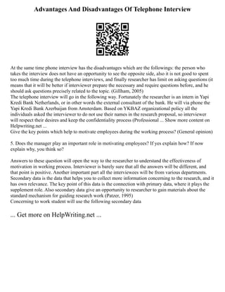 Advantages And Disadvantages Of Telephone Interview
At the same time phone interview has the disadvantages which are the followings: the person who
takes the interview does not have an opportunity to see the opposite side, also it is not good to spent
too much time during the telephone interviews, and finally researcher has limit on asking questions (it
means that it will be better if interviewer prepare the necessary and require questions before, and he
should ask questions precisely related to the topic. (Gillham, 2005)
The telephone interview will go in the following way. Fortunately the researcher is an intern in Yapi
Kredi Bank Netherlands, or in other words the external consultant of the bank. He will via phone the
Yapi Kredi Bank Azerbaijan from Amsterdam. Based on YKBAZ organizational policy all the
individuals asked the interviewer to do not use their names in the research proposal, so interviewer
will respect their desires and keep the confidentiality process (Professional ... Show more content on
Helpwriting.net ...
Give the key points which help to motivate employees during the working process? (General opinion)
5. Does the manager play an important role in motivating employees? If yes explain how? If now
explain why, you think so?
Answers to these question will open the way to the researcher to understand the effectiveness of
motivation in working process. Interviewer is barely sure that all the answers will be different, and
that point is positive. Another important part all the interviewees will be from various departments.
Secondary data is the data that helps you to collect more information concerning to the research, and it
has own relevance. The key point of this data is the connection with primary data, where it plays the
supplement role. Also secondary data give an opportunity to researcher to gain materials about the
standard mechanism for guiding research work (Patzer, 1995)
Concerning to work student will use the following secondary data
... Get more on HelpWriting.net ...
 