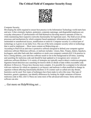 The Critical Field of Computer Security Essay
Computer Security
Developing the skills required to ensure best practice in the Information Technology world starts here
and now. Cyber criminals, hackers, pentesters, corporate espionage, and disgruntled employees are
everyday annoyances IT professionals will find themselves devoting massive amounts of time to,
while maintaining their respective networks functionality for legitimate users. The field covers all the
processes and mechanisms by which computer based equipment, information are protected from
unintended or unauthorized access, modification or removal. Computer security is a critical part of
technology as it grows in our daily lives. One use of the term computer security refers to technology
that is used to implement ... Show more content on Helpwriting.net ...
According to Paul Gil an antivirus is protective software designed to defend your computer against
malicious software Malicious software, or malware includes: viruses, Rats, Trojans, dialers, hijackers,
keyloggers, and other bad code that vandalizes or steals your computer contents.(Gil 1) In practice to
have a strong defense, your antivirus software needs to run in the background at all times, scanning
and searching for malicious code and should be kept updated so it recognizes new versions of
malicious software.(Kishore 1) A variety of strategies are typically used to detect a malicious program.
Signature based detection uses searching for known shifts or shreds of data within executable code.
(Kishore 2) However, Viruses have become more complex .It is possible for a computer to be infected
with new malware for which no signature is yet known; and malware is often modified to change its
signature without affecting functionality.(Kishore 2) To counter such so called zero day threats,
heuristics can be used. New types of techniques have been make to solve this issue. One type of
heuristics, generic signatures, can identify differences by looking for slight variations of known
malicious code in files. (Gil 1) These are some more of the advanced antiviruses. Some antivirus
software can also
... Get more on HelpWriting.net ...
 