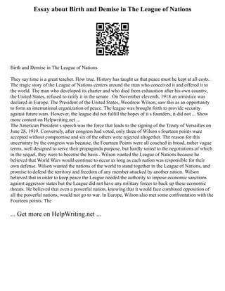Essay about Birth and Demise in The League of Nations
Birth and Demise in The League of Nations
They say time is a great teacher. How true. History has taught us that peace must be kept at all costs.
The tragic story of the League of Nations centers around the man who conceived it and offered it to
the world. The man who developed its charter and who died from exhaustion after his own country,
the United States, refused to ratify it in the senate . On November eleventh, 1918 an armistice was
declared in Europe. The President of the United States, Woodrow Wilson, saw this as an opportunity
to form an international organization of peace. The league was brought forth to provide security
against future wars. However, the league did not fulfill the hopes of it s founders, it did not ... Show
more content on Helpwriting.net ...
The American President s speech was the force that leads to the signing of the Treaty of Versailles on
June 28, 1919. Conversely, after congress had voted, only three of Wilson s fourteen points were
accepted without compromise and six of the others were rejected altogether. The reason for this
uncertainty by the congress was because, the Fourteen Points were all couched in broad, rather vague
terms, well designed to serve their propaganda purpose, but hardly suited to the negotiations of which
in the sequel, they were to become the basis . Wilson wanted the League of Nations because he
believed that World Wars would continue to occur as long as each nation was responsible for their
own defense. Wilson wanted the nations of the world to stand together in the League of Nations, and
promise to defend the territory and freedom of any member attacked by another nation. Wilson
believed that in order to keep peace the League needed the authority to impose economic sanctions
against aggressor states but the League did not have any military forces to back up these economic
threats. He believed that even a powerful nation, knowing that it would face combined opposition of
all the powerful nations, would not go to war. In Europe, Wilson also met some confrontation with the
Fourteen points. The
... Get more on HelpWriting.net ...
 