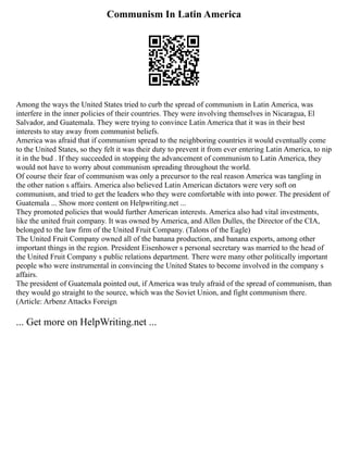 Communism In Latin America
Among the ways the United States tried to curb the spread of communism in Latin America, was
interfere in the inner policies of their countries. They were involving themselves in Nicaragua, El
Salvador, and Guatemala. They were trying to convince Latin America that it was in their best
interests to stay away from communist beliefs.
America was afraid that if communism spread to the neighboring countries it would eventually come
to the United States, so they felt it was their duty to prevent it from ever entering Latin America, to nip
it in the bud . If they succeeded in stopping the advancement of communism to Latin America, they
would not have to worry about communism spreading throughout the world.
Of course their fear of communism was only a precursor to the real reason America was tangling in
the other nation s affairs. America also believed Latin American dictators were very soft on
communism, and tried to get the leaders who they were comfortable with into power. The president of
Guatemala ... Show more content on Helpwriting.net ...
They promoted policies that would further American interests. America also had vital investments,
like the united fruit company. It was owned by America, and Allen Dulles, the Director of the CIA,
belonged to the law firm of the United Fruit Company. (Talons of the Eagle)
The United Fruit Company owned all of the banana production, and banana exports, among other
important things in the region. President Eisenhower s personal secretary was married to the head of
the United Fruit Company s public relations department. There were many other politically important
people who were instrumental in convincing the United States to become involved in the company s
affairs.
The president of Guatemala pointed out, if America was truly afraid of the spread of communism, than
they would go straight to the source, which was the Soviet Union, and fight communism there.
(Article: Arbenz Attacks Foreign
... Get more on HelpWriting.net ...
 