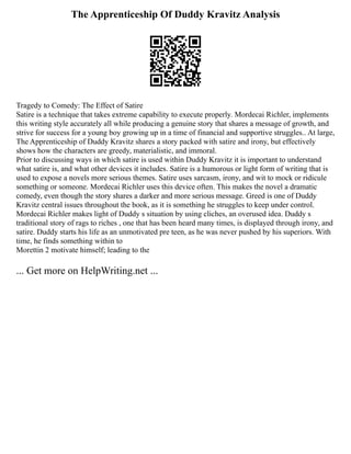 The Apprenticeship Of Duddy Kravitz Analysis
Tragedy to Comedy: The Effect of Satire
Satire is a technique that takes extreme capability to execute properly. Mordecai Richler, implements
this writing style accurately all while producing a genuine story that shares a message of growth, and
strive for success for a young boy growing up in a time of financial and supportive struggles.. At large,
The Apprenticeship of Duddy Kravitz shares a story packed with satire and irony, but effectively
shows how the characters are greedy, materialistic, and immoral.
Prior to discussing ways in which satire is used within Duddy Kravitz it is important to understand
what satire is, and what other devices it includes. Satire is a humorous or light form of writing that is
used to expose a novels more serious themes. Satire uses sarcasm, irony, and wit to mock or ridicule
something or someone. Mordecai Richler uses this device often. This makes the novel a dramatic
comedy, even though the story shares a darker and more serious message. Greed is one of Duddy
Kravitz central issues throughout the book, as it is something he struggles to keep under control.
Mordecai Richler makes light of Duddy s situation by using cliches, an overused idea. Duddy s
traditional story of rags to riches , one that has been heard many times, is displayed through irony, and
satire. Duddy starts his life as an unmotivated pre teen, as he was never pushed by his superiors. With
time, he finds something within to
Morettin 2 motivate himself; leading to the
... Get more on HelpWriting.net ...
 