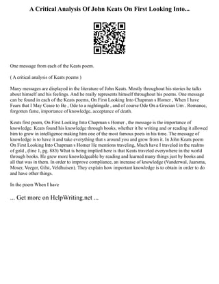 A Critical Analysis Of John Keats On First Looking Into...
One message from each of the Keats poem.
( A critical analysis of Keats poems )
Many messages are displayed in the literature of John Keats. Mostly throughout his stories he talks
about himself and his feelings. And he really represents himself throughout his poems. One message
can be found in each of the Keats poems, On First Looking Into Chapman s Homer , When I have
Fears that I May Cease to Be , Ode to a nightingale , and of course Ode On a Grecian Urn . Romance,
forgotten fame, importance of knowledge, acceptance of death.
Keats first poem, On First Looking Into Chapman s Homer , the message is the importance of
knowledge. Keats found his knowledge through books, whether it be writing and or reading it allowed
him to grow in intelligence making him one of the most famous poets in his time. The message of
knowledge is to have it and take everything that s around you and grow from it. In John Keats poem
On First Looking Into Chapman s Homer He mentions traveling, Much have I traveled in the realms
of gold , (line 1, pg. 883) What is being implied here is that Keats traveled everywhere in the world
through books. He grew more knowledgeable by reading and learned many things just by books and
all that was in them. In order to improve compliance, an increase of knowledge (Vanderwal, Jaarsma,
Moser, Veeger, Gilst, Veldhuisen). They explain how important knowledge is to obtain in order to do
and have other things.
In the poem When I have
... Get more on HelpWriting.net ...
 