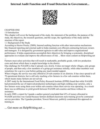 Internal Audit Function and Fraud Detection in Government...
CHAPTER ONE
1.0 Introduction
This chapter will cover the background of the study, the statement of the problem, the purpose of the
study, the objectives, the research questions, and the scope, the significance of the study and the
structure of the report.
1.1 Background of the Study
According to Hector Perela, (2009), Internal auditing function with other intervention mechanisms
like financial reporting and external audit to helps maintain cost efficient contracting between owners
and managers. It is designed by government agencies to add value and improve organizational
performance. It helps organizations accomplish their objectives by bringing a systematic, disciplined
approaches to evaluate and improve the effectiveness of risk ... Show more content on Helpwriting.net
...
Farmers must select activities that will result in marketable, profitable goods, with low production
costs and about which there is ample knowledge in the district.
One challenge for NAADS is that it spreads very slowly. It does not target whole villages, only groups
of people, and then only a few members of a group get assistance initially, while other members wait
sometimes for a up to a year before getting any much needed support.
When it began, the service was only offered to 24 sub counties in six districts. It has since spread to all
79 operational districts, but is still only reaching a few farmers in a few sub counties within them,
which means many farmers are not served.
A 2007 study by the International Food Policy Research Institute (IFPRI) found that while NAADS
had promoted the use of improved production technologies and high yielding crop varieties, only a
few farmers were using them even within sub counties where there service was operating. As a result
there was no difference in yield growth between NAADS sub counties and those without its
assistance.
In early 2009, a report by Uganda s auditor general concluded that 63% of money allocated to
NAADS activities was wasted because farmers disliked classroom style training given by contracted
service providers. The Ugandan president, Yoweri Museveni, publicly condemned this approach to
training as
... Get more on HelpWriting.net ...
 