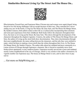 Similarities Between Living Up The Street And The House On...
DIscrimination Toward Gary and Esperanza Many Chicana men and women were unprivileged, being
forced to live life facing challenges with no escape because of their race. They searched for a never
ending way out. In the books, Living Up The Street, By Gary Soto, and The House On Mango Street,
By Sandra Cisneros, both authors relate to their life as a Latina/Latino incorporating their emotions
and some past experiences from their childhood. Both books follow the characters throughout their
lives, but more so in Living up the Street, By Gary Soto. This shows through the development of the
characters throughout the chapters/vignettes. Cisneros, the author of The House On Mango Street, and
Soto, the author of Living up the street both show discrimination. They show discrimination through
their poor neighborhoods, the name calling between the characters, and the jobs they were entitled to
make, which led them to making a lower profit than the whites throughout their lives. In The House
On Mango Street, By Sandra Cisneros, The author talks about her outdated and poor community in a
Latino section of Chicago through Esperanza s character. She is forced to constantly move from
broken down apartments, to tiny rundown homes. Esperanza recently moved into a poor and outdated,
mostly Latino neighborhood in the city of Chicago, which is very similar to the author s hometown. In
vignette number one Esperanza says, The house on Mango Street is ours, and we don t have to pay
rent to
... Get more on HelpWriting.net ...
 