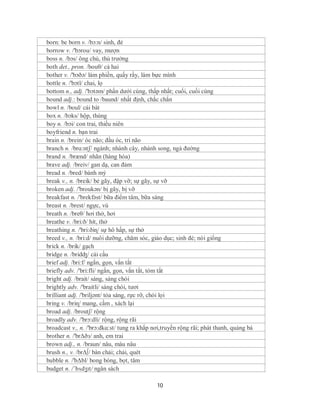 born: be born v. /bɔ:n/ sinh, đẻ
borrow v. /'bɔrou/ vay, mượn
boss n. /bɔs/ ông chủ, thủ trưởng
both det., pron. /bouθ/ cả hai
bother v. /'bɔðə/ làm phiền, quấy rầy, làm bực mình
bottle n. /'bɔtl/ chai, lọ
bottom n., adj. /'bɔtəm/ phần dưới cùng, thấp nhất; cuối, cuối cùng
bound adj.: bound to /baund/ nhất định, chắc chắn
bowl n. /boul/ cái bát
box n. /bɔks/ hộp, thùng
boy n. /bɔi/ con trai, thiếu niên
boyfriend n. bạn trai
brain n. /brein/ óc não; đầu óc, trí não
branch n. /brɑ:ntʃ/ ngành; nhành cây, nhánh song, ngả đường
brand n. /brænd/ nhãn (hàng hóa)
brave adj. /breiv/ gan dạ, can đảm
bread n. /bred/ bánh mỳ
break v., n. /breik/ bẻ gãy, đập vỡ; sự gãy, sự vỡ
broken adj. /'broukən/ bị gãy, bị vỡ
breakfast n. /'brekfəst/ bữa điểm tâm, bữa sáng
breast n. /brest/ ngực, vú
breath n. /breθ/ hơi thở, hơi
breathe v. /bri:ð/ hít, thở
breathing n. /'bri:ðiɳ/ sự hô hấp, sự thở
breed v., n. /bri:d/ nuôi dưỡng, chăm sóc, giáo dục; sinh đẻ; nòi giống
brick n. /brik/ gạch
bridge n. /bridʤ/ cái cầu
brief adj. /bri:f/ ngắn, gọn, vắn tắt
briefly adv. /'bri:fli/ ngắn, gọn, vắn tắt, tóm tắt
bright adj. /brait/ sáng, sáng chói
brightly adv. /'braitli/ sáng chói, tươi
brilliant adj. /'briljənt/ tỏa sáng, rực rỡ, chói lọi
bring v. /briɳ/ mang, cầm , xách lại
broad adj. /broutʃ/ rộng
broadly adv. /'brɔ:dli/ rộng, rộng rãi
broadcast v., n. /'brɔ:dkɑ:st/ tung ra khắp nơi,truyền rộng rãi; phát thanh, quảng bá
brother n. /'brΔðз/ anh, em trai
brown adj., n. /braun/ nâu, màu nâu
brush n., v. /brΔ∫/ bàn chải; chải, quét
bubble n. /'bΔbl/ bong bóng, bọt, tăm
budget n. /ˈbʌdʒɪt/ ngân sách

                                             10
 