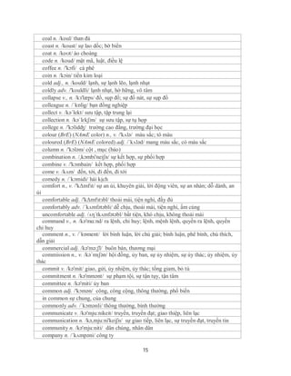 coal n. /koul/ than đá
     coast n. /koust/ sự lao dốc; bờ biển
     coat n. /koʊt/ áo choàng
     code n. /koud/ mật mã, luật, điều lệ
     coffee n. /'kɔfi/ cà phê
     coin n. /kɔin/ tiền kim loại
     cold adj., n. /kould/ lạnh, sự lạnh lẽo, lạnh nhạt
     coldly adv. /'kouldli/ lạnh nhạt, hờ hững, vô tâm
     collapse v., n. /kз'læps/ đổ, sụp đổ; sự đổ nát, sự sụp đổ
     colleague n. /ˈkɒlig/ bạn đồng nghiệp
     collect v. /kə´lekt/ sưu tập, tập trung lại
     collection n. /kəˈlɛkʃən/ sự sưu tập, sự tụ họp
     college n. /'kɔlidʤ/ trường cao đẳng, trường đại học
     colour (BrE) (NAmE color) n., v. /'kʌlə/ màu sắc; tô màu
     coloured (BrE) (NAmE colored) adj. /´kʌləd/ mang màu sắc, có màu sắc
     column n. /'kɔləm/ cột , mục (báo)
     combination n. /,kɔmbi'neiʃn/ sự kết hợp, sự phối hợp
     combine v. /'kɔmbain/ kết hợp, phối hợp
     come v. /kʌm/ đến, tới, đi đến, đi tới
     comedy n. /´kɔmidi/ hài kịch
     comfort n., v. /'kΔmfзt/ sự an ủi, khuyên giải, lời động viên, sự an nhàn; dỗ dành, an
ủi
   comfortable adj. /'kΔmfзtзbl/ thoải mái, tiện nghi, đầy đủ
   comfortably adv. /´kʌmfətəbli/ dễ chịu, thoải mái, tiện nghi, ấm cúng
   uncomfortable adj. /ʌη´tkʌmfətəbl/ bất tiện, khó chịu, không thoải mái
   command v., n. /kə'mɑ:nd/ ra lệnh, chỉ huy; lệnh, mệnh lệnh, quyền ra lệnh, quyền
chỉ huy
   comment n., v. /ˈkɒment/ lời bình luận, lời chú giải; bình luận, phê bình, chú thích,
dẫn giải
   commercial adj. /kə'mə:ʃl/ buôn bán, thương mại
   commission n., v. /kəˈmɪʃən/ hội đồng, ủy ban, sự ủy nhiệm, sự ủy thác; ủy nhiệm, ủy
thác
   commit v. /kə'mit/ giao, gửi, ủy nhiệm, ủy thác; tống giam, bỏ tù
   commitment n. /kə'mmənt/ sự phạm tội, sự tận tụy, tận tâm
   committee n. /kə'miti/ ủy ban
   common adj. /'kɔmən/ công, công cộng, thông thường, phổ biến
   in common sự chung, của chung
   commonly adv. /´kɔmənli/ thông thường, bình thường
   communicate v. /kə'mju:nikeit/ truyền, truyền đạt; giao thiệp, liên lạc
   communication n. /kə,mju:ni'keiʃn/ sự giao tiếp, liên lạc, sự truyền đạt, truyền tin
   community n. /kə'mju:niti/ dân chúng, nhân dân
   company n. /´kʌmpəni/ công ty

                                                  15
 
