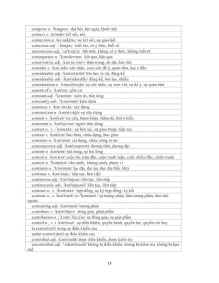 congress n. /'kɔɳgres/ đại hội, hội nghị, Quốc hội
  connect v. /kə'nekt/ kết nối, nối
  connection n. /kə´nekʃən,/ sự kết nối, sự giao kết
  conscious adj. /ˈkɒnʃəs/ tỉnh táo, có ý thức, biết rõ
  unconscious adj. /ʌn'kɔnʃəs/ bất tỉnh, không có ý thức, không biết rõ
  consequence n. /'kɔnsikwəns/ kết quả, hậu quả
  conservative adj. /kən´sə:vətiv/ thận trọng, dè dặt, bảo thủ
  consider v. /kən´sidə/ cân nhắc, xem xét; để ý, quan tâm, lưu ý đến
  considerable adj. /kən'sidərəbl/ lớn lao, to tát, đáng kể
  considerably adv. /kən'sidərəbly/ đáng kể, lớn lao, nhiều
  consideration n. /kənsidə'reiʃn/ sự cân nhắc, sự xem xét, sự để ý, sự quan tâm
  consist of v. /kən'sist/ gồm có
  constant adj. /'kɔnstənt/ kiên trì, bền lòng
  constantly adv. /'kɔnstəntli/ kiên định
  construct v. /kən´strʌkt/ xây dựng
  construction n. /kən'strʌkʃn/ sự xây dựng
  consult v. /kən'sʌlt/ tra cứu, tham khảo, thăm dò, hỏi ý kiến
  consumer n. /kən'sju:mə/ người tiêu dùng
  contact n., v. /ˈkɒntækt/ sự liên lạc, sự giao thiệp; tiếp xúc
  contain v. /kən'tein/ bao hàm, chứa đựng, bao gồm
  container n. /kən'teinə/ cái đựng, chứa; công te nơ
  contemporary adj. /kən'tempərəri/ đương thời, đương đại
  content n. /kən'tent/ nội dung, sự hài lòng
  contest n. /kən´test/ cuộc thi, trận đấu, cuộc tranh luận, cuộc chiến đấu, chiến tranh
  context n. /'kɔntekst/ văn cảnh, khung cảnh, phạm vi
  continent n. /'kɔntinənt/ lục địa, đại lục (lục địa Bắc Mỹ)
  continue v. /kən´tinju:/ tiếp tục, làm tiếp
  continuous adj. /kən'tinjuəs/ liên tục, liên tiếp
  continuously adv. /kən'tinjuəsli/ liên tục, liên tiếp
  contract n., v. /'kɔntrækt/ hợp đồng, sự ký hợp đồng; ký kết
  contrast n., v. /kən'træst/ or /'kɔntræst / sự tương phản; làm tương phản, làm trái
ngược
  contrasting adj. /kən'træsti/ tương phản
  contribute v. /kən'tribju:t/ đóng góp, ghóp phần
  contribution n. /¸kɔntri´bju:ʃən/ sự đóng góp, sự góp phần
  control n., v. s /kən'troul/ sự điều khiển, quyền hành, quyền lực, quyền chỉ huy
  in control (of) trong sự điều khiển của
  under control dưới sự điều khiển của
  controlled adj. /kən'trould/ được điều khiển, được kiểm tra
  uncontrolled adj. /'ʌnkən'trould/ không bị điều khiển, không bị kiểm tra, không bị hạn
chế


                                              17
 