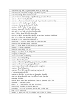 convenient adj. /kən´vi:njənt/ tiện lợi, thuận lợi, thích hợp
convention n. /kən'ven∫n/ hội nghị, hiệp định, quy ước
conventional adj. /kən'ven∫ənl/ quy ước
conversation n. /,kɔnvə'seiʃn/ cuộc đàm thoại, cuộc trò chuyện
convert v. /kən'və:t/ đổi, biến đổi
convince v. /kən'vins/ làm cho tin, thuyết phục; làm cho nhận thức thấy
cook v., n. /kʊk/ nấu ăn, người nấu ăn
cooking n. /kʊkiɳ/ sự nấu ăn, cách nấu ăn
cooker n. (BrE) /´kukə/ lò, bếp, nồi nấu
cookie n. (especially NAmE) /´kuki/ bánh quy
cool adj., v. /ku:l/ mát mẻ, điềm tĩnh; làm mát,
cope (with) v. /koup/ đối phó, đương đầu
copy n., v. /'kɔpi/ bản sao, bản chép lại; sự sao chép; sao chép, bắt chước
core n. /kɔ:/ nòng cốt, hạt nhân; đáy lòng
corner n. /´kɔ:nə/ góc (tường, nhà, phố...)
correct adj., v. /kə´rekt/ đúng, chính xác; sửa, sửa chữa
correctly adv. /kə´rektli/ đúng, chính xác
cost n., v. /kɔst , kɒst/ giá, chi phí; trả giá, phải trả
cottage n. /'kɔtidʤ/ nhà tranh
cotton n. /ˈkɒtn/ bông, chỉ, sợi
cough v., n. /kɔf/ ho, sự ho, tiếng hoa
coughing n. /´kɔfiη/ ho
could /kud/ có thể, có khả năng
council n. /kaunsl/ hội đồng
count v. /kaunt/ đếm, tính
counter n. /ˈkaʊntər/ quầy hàng, quầy thu tiền, máy đếm
country n. /ˈkʌntri/ nước, quốc gia, đất nước
countryside n./'kʌntri'said/ miền quê, miền nông thôn
county n. /koun'ti/ hạt, tỉnh
couple n. /'kʌpl/ đôi, cặp; đôi vợ chồng, cặp nam nữ
a couple một cặp, một đôi
courage n. /'kʌridʤ/ sự can đảm, sự dũng cảm, dũng khí
course n. /kɔ:s/ tiến trình, quá trình diễn tiến; sân chạy đua
of course dĩ nhiên
court n. /kɔrt , koʊrt/ sân, sân (tennis...), tòa án, quan tòa, phiên tòa
cousin n. /ˈkʌzən/ anh em họ
cover v., n. /'kʌvə/ bao bọc, che phủ; vỏ, vỏ bọc
covered adj. /'kʌvərd/ có mái che, kín đáo
covering n. /´kʌvəriη/ sự bao bọc, sự che phủ, cái bao, bọc
cow n. /kaʊ/ con bò cái
crack n., v. /kræk/ cừ, xuất sắc; làm nứt, làm vỡ, nứt nẻ, rạn nứt

                                             18
 