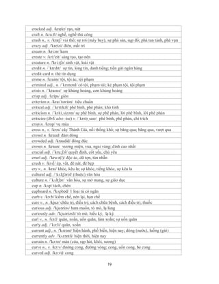 cracked adj. /krækt/ rạn, nứt
craft n. /kra:ft/ nghề, nghề thủ công
crash n., v. /kræʃ/ vải thô; sự rơi (máy bay), sự phá sản, sụp đổ; phá tan tành, phá vụn
crazy adj. /'kreizi/ điên, mất trí
cream n. /kri:m/ kem
create v. /kri:'eit/ sáng tạo, tạo nên
creature n. /'kri:tʃə/ sinh vật, loài vật
credit n. /ˈkrɛdɪt/ sự tin, lòng tin, danh tiếng; tiền gửi ngân hàng
credit card n. thẻ tín dụng
crime n. /kraim/ tội, tội ác, tội phạm
criminal adj., n. /ˈkrɪmənl/ có tội, phạm tội; kẻ phạm tội, tội phạm
crisis n. /ˈkraɪsɪs/ sự khủng hoảng, cơn khủng hoảng
crisp adj. /krips/ giòn
criterion n. /kraɪˈtɪəriən/ tiêu chuẩn
critical adj. /ˈkrɪtɪkəl/ phê bình, phê phán; khó tính
criticism n. /´kriti¸sizəm/ sự phê bình, sự phê phán, lời phê bình, lời phê phán
criticize (BrE also -ise) v. /ˈkrɪtəˌsaɪz/ phê bình, phê phán, chỉ trích
crop n. /krop/ vụ mùa
cross n., v. /krɔs/ cây Thánh Giá, nỗi thống khổ; sự băng qua; băng qua, vượt qua
crowd n. /kraud/ đám đông
crowded adj. /kraudid/ đông đúc
crown n. /kraun/ vương miện, vua, ngai vàng; đỉnh cao nhất
crucial adj. /´kru:ʃəl/ quyết định, cốt yếu, chủ yếu
cruel adj. /'kru:ə(l)/ độc ác, dữ tợn, tàn nhẫn
crush v. /krᴧ∫/ ép, vắt, đè nát, đè bẹp
cry v., n. /krai/ khóc, kêu la; sự khóc, tiếng khóc, sự kêu la
cultural adj. /ˈkʌltʃərəl/ (thuộc) văn hóa
culture n. /ˈkʌltʃər/ văn hóa, sự mở mang, sự giáo dục
cup n. /kʌp/ tách, chén
cupboard n. /'kʌpbəd/ 1 loại tủ có ngăn
curb v. /kə:b/ kiềm chế, nén lại, hạn chế
cure v., n. /kjuə/ chữa trị, điều trị; cách chữa bệnh, cách điều trị; thuốc
curious adj. /'kjuəriəs/ ham muốn, tò mò, lạ lùng
curiously adv. /'kjuəriəsli/ tò mò, hiếu kỳ, lạ kỳ
curl v., n. /kə:l/ quăn, xoắn, uốn quăn, làm xoắn; sự uốn quăn
curly adj. /´kə:li/ quăn, xoắn
current adj., n. /'kʌrənt/ hiện hành, phổ biến, hiện nay; dòng (nước), luống (gió)
currently adv. /'kʌrəntli/ hiện thời, hiện nay
curtain n. /'kə:tn/ màn (cửa, rạp hát, khói, sương)
curve n., v. /kə:v/ đường cong, đường vòng; cong, uốn cong, bẻ cong
curved adj. /kə:vd/ cong

                                             19
 