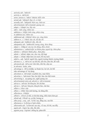 actively adv. /'æktivli/
activity n. /æk'tiviti/
actor, actress n. /'æktə/ /'æktris/ diễn viên
actual adj. /'æktjuəl/ thực tế, có thật
actually adv. /'æktjuəli/ hiện nay, hiện tại
advertisement /əd'və:tismənt/ quảng cáo
adapt v. /ə'dæpt/ tra, lắp vào
add v. /æd/ cộng, thêm vào
addition n. /ə'diʃn/ tính cộng, phép cộng
in addition (to) thêm vào
additional adj. /ə'diʃənl/ thêm vào, tăng thêm
address n., v. /ə'dres/ địa chỉ, đề địa chỉ
adequate adj. /'ædikwit/ đầy, đầy đủ
adequately adv. /'ædikwitli/ tương xứng, thỏa đáng
adjust v. /ə'dʤʌst/ sửa lại cho đúng, điều chỉnh
admiration n. /,ædmə'reiʃn/ sự khâm phục,người kp, thán phục
admire v. /əd'maiə/ khâm phục, thán phục
admit v. /əd'mit/ nhận vào, cho vào, kết hợp
adopt v. /ə'dɔpt/ nhận làm con nuôi, bố mẹ nuôi
adult n., adj. /'ædʌlt/ người lớn, người trưởng thành; trưởng thành
advance n., v. /əd'vɑ:ns/ sự tiến bộ, tiến lên; đưa lên, đề xuất
advanced adj. /əd'vɑ:nst/ tiên tiến, tiến bộ, cấp cao
in advance trước, sớm
advantage n. /əb'vɑ:ntidʤ/ sự thuận lợi, lợi ích, lợi thế
take advantage of lợi dụng
adventure n. /əd'ventʃə/ sự phiêu lưu, mạo hiểm
advertise v. /'ædvətaiz/ báo cho biết, báo cho biết trước
advertising n. sự quảng cáo, nghề quảng cáo
advertisement (also ad, advert) n. /əd'və:tismənt/
advice n. /əd'vais/ lời khuyên, lời chỉ bảo
advise v. /əd'vaiz/ khuyên, khuyên bảo, răn bảo
affair n. /ə'feə/ việc
affect v. /ə'fekt/ làm ảnh hưởng, tác động đến
affection n. /ə'fekʃn/
afford v. /ə'fɔ:d/ có thể, có đủ khả năng, điều kiện (làm gì)
afraid adj. /ə'freid/ sợ, sợ hãi, hoảng sợ
after prep., conj., adv. /'ɑ:ftə/ sau, đằng sau, sau khi
afternoon n. /'ɑ:ftə'nu:n/ buổi chiều
afterwards adv. /'ɑ:ftəwəd/ sau này, về sau, rồi thì, sau đấy
again adv. /ə'gen/ lại, nữa, lần nữa
against prep. /ə'geinst/ chống lại, phản đối

                                             2
 