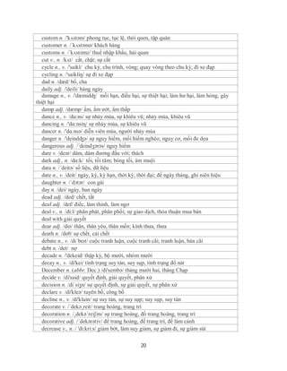 custom n. /'kʌstəm/ phong tục, tục lệ, thói quen, tập quán
   customer n. /´kʌstəmə/ khách hàng
   customs n. /´kʌstəmz/ thuế nhập khẩu, hải quan
   cut v., n. /kʌt/ cắt, chặt; sự cắt
   cycle n., v. /'saikl/ chu kỳ, chu trình, vòng; quay vòng theo chu kỳ, đi xe đạp
   cycling n. /'saikliŋ/ sự đi xe đạp
   dad n. /dæd/ bố, cha
   daily adj. /'deili/ hàng ngày
   damage n., v. /'dæmidʤ/ mối hạn, điều hại, sự thiệt hại; làm hư hại, làm hỏng, gây
thiệt hại
   damp adj. /dæmp/ ẩm, ẩm ướt, ẩm thấp
   dance n., v. /dɑ:ns/ sự nhảy múa, sự khiêu vũ; nhảy múa, khiêu vũ
   dancing n. /'dɑ:nsiɳ/ sự nhảy múa, sự khiêu vũ
   dancer n. /'dɑ:nsə/ diễn viên múa, người nhảy múa
   danger n. /'deindʤə/ sự nguy hiểm, mối hiểm nghèo; nguy cơ, mối đe dọa
   dangerous adj. /´deindʒərəs/ nguy hiểm
   dare v. /deər/ dám, dám đương đầu với; thách
   dark adj., n. /dɑ:k/ tối, tối tăm; bóng tối, ám muội
   data n. /´deitə/ số liệu, dữ liệu
   date n., v. /deit/ ngày, kỳ, kỳ hạn, thời kỳ, thời đại; đề ngày tháng, ghi niên hiệu
   daughter n. /ˈdɔtər/ con gái
   day n. /dei/ ngày, ban ngày
   dead adj. /ded/ chết, tắt
   deaf adj. /def/ điếc, làm thinh, làm ngơ
   deal v., n. /di:l/ phân phát, phân phối; sự giao dịch, thỏa thuận mua bán
   deal with giải quyết
   dear adj. /diə/ thân, thân yêu, thân mến; kính thưa, thưa
   death n. /deθ/ sự chết, cái chết
   debate n., v. /dɪˈbeɪt/ cuộc tranh luận, cuộc tranh cãi; tranh luận, bàn cãi
   debt n. /det/ nợ
   decade n. /'dekeid/ thập kỷ, bộ mười, nhóm mười
   decay n., v. /di'kei/ tình trạng suy tàn, suy sụp, tình trạng đổ nát
   December n. (abbr. Dec.) /di'sembə/ tháng mười hai, tháng Chạp
   decide v. /di'said/ quyết định, giải quyết, phân xử
   decision n. /diˈsiʒn/ sự quyết định, sự giải quyết, sự phân xử
   declare v. /di'kleə/ tuyên bố, công bố
   decline n., v. /di'klain/ sự suy tàn, sự suy sụp; suy sụp, suy tàn
   decorate v. /´dekə¸reit/ trang hoàng, trang trí
   decoration n. /¸dekə´reiʃən/ sự trang hoàng, đồ trang hoàng, trang trí
   decorative adj. /´dekərətiv/ để trang hoàng, để trang trí, để làm cảnh
   decrease v., n. / 'di:kri:s/ giảm bớt, làm suy giảm, sự giảm đi, sự giảm sút

                                               20
 