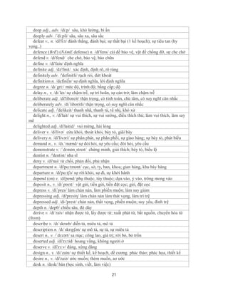 deep adj., adv. /di:p/ sâu, khó lường, bí ẩn
   deeply adv. /´di:pli/ sâu, sâu xa, sâu sắc
   defeat v., n. /di'fi:t/ đánh thắng, đánh bại; sự thất bại (1 kế hoạch), sự tiêu tan (hy
vọng..)
   defence (BrE) (NAmE defense) n. /di'fens/ cái để bảo vệ, vật để chống đỡ, sự che chở
   defend v. /di'fend/ che chở, bảo vệ, bào chữa
   define v. /di'fain/ định nghĩa
   definite adj. /də'finit/ xác định, định rõ, rõ ràng
   definitely adv. /'definitli/ rạch ròi, dứt khoát
   definition n. /defini∫n/ sự định nghĩa, lời định nghĩa
   degree n. /dɪˈgri:/ mức độ, trình độ; bằng cấp; độ
   delay n., v. /dɪˈleɪ/ sự chậm trễ, sự trì hoãn, sự cản trở; làm chậm trễ
   deliberate adj. /di'libəreit/ thận trọng, có tính toán, chủ tâm, có suy nghĩ cân nhắc
   deliberately adv. /di´libəritli/ thận trọng, có suy nghĩ cân nhắc
   delicate adj. /'delikeit/ thanh nhã, thanh tú, tế nhị, khó xử
   delight n., v. /di'lait/ sự vui thích, sự vui sướng, điều thích thú; làm vui thích, làm say
mê
   delighted adj. /di'laitid/ vui mừng, hài lòng
   deliver v. /di'livə/ cứu khỏi, thoát khỏi, bày tỏ, giãi bày
   delivery n. /di'livəri/ sự phân phát, sự phân phối, sự giao hàng; sự bày tỏ, phát biếu
   demand n., v. /dɪ.ˈmænd/ sự đòi hỏi, sự yêu cầu; đòi hỏi, yêu cầu
   demonstrate v. /ˈdɛmənˌstreɪt/ chứng minh, giải thích; bày tỏ, biểu lộ
   dentist n. /'dentist/ nha sĩ
   deny v. /di'nai/ từ chối, phản đối, phủ nhận
   department n. /di'pɑ:tmənt/ cục, sở, ty, ban, khoa; gian hàng, khu bày hàng
   departure n. /di'pɑ:tʃə/ sự rời khỏi, sự đi, sự khởi hành
   depend (on) v. /di'pend/ phụ thuộc, tùy thuộc; dựa vào, ỷ vào, trông mong vào
   deposit n., v. /dɪˈpɒzɪt/ vật gửi, tiền gửi, tiền đặt cọc; gửi, đặt cọc
   depress v. /di´pres/ làm chán nản, làm phiền muộn; làm suy giảm
   depressing adj. /di'presiη/ làm chán nản làm thát vọng, làm trì trệ
   depressed adj. /di-'prest/ chán nản, thất vọng, phiền muộn; suy yếu, đình trệ
   depth n. /depθ/ chiều sâu, độ dày
   derive v. /di´raiv/ nhận được từ, lấy được từ; xuất phát từ, bắt nguồn, chuyển hóa từ
(from)
   describe v. /dɪˈskraɪb/ diễn tả, miêu tả, mô tả
   description n. /dɪˈskrɪpʃən/ sự mô tả, sự tả, sự miêu tả
   desert n., v. /ˈdɛzərt/ sa mạc; công lao, giá trị; rời bỏ, bỏ trốn
   deserted adj. /di'zз:tid/ hoang vắng, không người ở
   deserve v. /di'zз:v/ đáng, xứng đáng
   design n., v. /di´zain/ sự thiết kế, kế hoạch, đề cương. phác thảo; phác họa, thiết kế
   desire n., v. /di'zaiə/ ước muốn; thèm muốn, ao ước
   desk n. /desk/ bàn (học sinh, viết, làm việc)

                                                 21
 