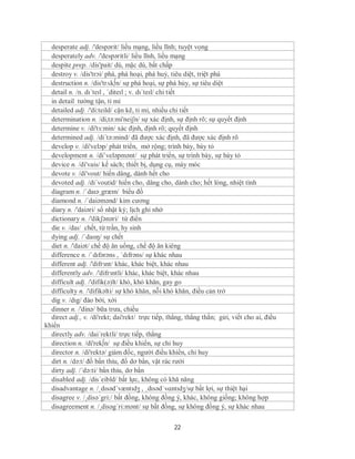 desperate adj. /'despərit/ liều mạng, liều lĩnh; tuyệt vọng
  desperately adv. /'despəritli/ liều lĩnh, liều mạng
  despite prep. /dis'pait/ dù, mặc dù, bất chấp
  destroy v. /dis'trɔi/ phá, phá hoại, phá huỷ, tiêu diệt, triệt phá
  destruction n. /dis'trʌk∫n/ sự phá hoại, sự phá hủy, sự tiêu diệt
  detail n. /n. dɪˈteɪl , ˈditeɪl ; v. dɪˈteɪl/ chi tiết
  in detail tường tận, tỉ mỉ
  detailed adj. /'di:teild/ cặn kẽ, tỉ mỉ, nhiều chi tiết
  determination n. /di,tə:mi'neiʃn/ sự xác định, sự định rõ; sự quyết định
  determine v. /di'tз:min/ xác định, định rõ; quyết định
  determined adj. /di´tə:mind/ đã được xác định, đã được xác định rõ
  develop v. /di'veləp/ phát triển, mở rộng; trình bày, bày tỏ
  development n. /di’veləpmənt/ sự phát triển, sự trình bày, sự bày tỏ
  device n. /di'vais/ kế sách; thiết bị, dụng cụ, máy móc
  devote v. /di'vout/ hiến dâng, dành hết cho
  devoted adj. /di´voutid/ hiến cho, dâng cho, dành cho; hết lòng, nhiệt tình
  diagram n. /ˈdaɪəˌgræm/ biểu đồ
  diamond n. /´daiəmənd/ kim cương
  diary n. /'daiəri/ sổ nhật ký; lịch ghi nhớ
  dictionary n. /'dikʃənəri/ từ điển
  die v. /daɪ/ chết, từ trần, hy sinh
  dying adj. /ˈdaɪɪŋ/ sự chết
  diet n. /'daiət/ chế độ ăn uống, chế độ ăn kiêng
  difference n. /ˈdɪfərəns , ˈdɪfrəns/ sự khác nhau
  different adj. /'difrзnt/ khác, khác biệt, khác nhau
  differently adv. /'difrзntli/ khác, khác biệt, khác nhau
  difficult adj. /'difik(ə)lt/ khó, khó khăn, gay go
  difficulty n. /'difikəlti/ sự khó khăn, nỗi khó khăn, điều cản trở
  dig v. /dɪg/ đào bới, xới
  dinner n. /'dinə/ bữa trưa, chiều
  direct adj., v. /di'rekt; dai'rekt/ trực tiếp, thẳng, thẳng thắn; gửi, viết cho ai, điều
khiển
  directly adv. /dai´rektli/ trực tiếp, thẳng
  direction n. /di'rek∫n/ sự điều khiển, sự chỉ huy
  director n. /di'rektə/ giám đốc, người điều khiển, chỉ huy
  dirt n. /də:t/ đồ bẩn thỉu, đồ dơ bẩn, vật rác rưởi
  dirty adj. /´də:ti/ bẩn thỉu, dơ bẩn
  disabled adj. /dis´eibld/ bất lực, không có khă năng
  disadvantage n. /ˌdɪsədˈvæntɪdʒ , ˌdɪsədˈvɑntɪdʒ/sự bất lợi, sự thiệt hại
  disagree v. /¸disə´gri:/ bất đồng, không đồng ý, khác, không giống; không hợp
  disagreement n. /¸disəg´ri:mənt/ sự bất đồng, sự không đồng ý, sự khác nhau

                                                  22
 