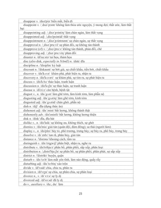 disappear v. /disə'piə/ biến mất, biến đi
  disappoint v. /ˌdɪsəˈpɔɪnt/ không làm thỏa ước nguyện, ý mong đợi; thất ước, làm thất
bại
  disappointing adj. /¸disə´pɔintiη/ làm chán ngán, làm thất vọng
  disappointed adj. /,disз'pointid/ thất vọng
  disappointment n. /¸disə´pɔintmənt/ sự chán ngán, sự thất vọng
  disapproval n. /¸disə´pru:vl/ sự phản đổi, sự không tán thành
  disapprove (of) v. /¸disə´pru:v/ không tán thành, phản đối, chê
  disapproving adj. /¸disə´pru:viη/ phản đối
  disaster n. /di'zɑ:stə/ tai họa, thảm họa
  disc (also disk, especially in NAmE) n. /disk/ đĩa
  discipline n. /'disiplin/ kỷ luật
  discount n. /'diskaunt/ sự bớt giá, sự chiết khấu, tiền bớt, chiết khấu
  discover v. /dis'kʌvə/ khám phá, phát hiện ra, nhận ra
  discovery n. /dis'kʌvəri/ sự khám phá, sự tìm ra, sự phát hiện ra
  discuss v. /dis'kΛs/ thảo luận, tranh luận
  discussion n. /dis'kʌʃn/ sự thảo luận, sự tranh luận
  disease n. /di'zi:z/ căn bệnh, bệnh tật
  disgust v., n. /dis´gʌst/ làm ghê tởm, làm kinh tởm, làm phẫn nộ
  disgusting adj. /dis´gʌstiη/ làm ghê tởm, kinh tởm
  disgusted adj. /dis´gʌstid/ chán ghét, phẫn nộ
  dish n. /diʃ/ đĩa (đựng thức ăn)
  dishonest adj. /dis´ɔnist/ bất lương, không thành thật
  dishonestly adv. /dis'onistli/ bất lương, không lương thiện
  disk n. /disk/ đĩa, đĩa hát
  dislike v., n. /dis'laik/ sự không ưa, không thích, sự ghét
  dismiss v. /dis'mis/ giải tán (quân đội, đám đông); sa thải (người làm)
  display v., n. /dis'plei/ bày tỏ, phô trương, trưng bày; sự bày ra, phô bày, trưng bày
  dissolve v. /dɪˈzɒlv/ tan rã, phân hủy, giải tán
  distance n. /'distəns/ khoảng cách, tầm xa
  distinguish v. /dis´tiηgwiʃ/ phân biệt, nhận ra, nghe ra
  distribute v. /dis'tribju:t/ phân bổ, phân phối, sắp xếp, phân loại
  distribution n. /,distri'bju:ʃn/ sự phân bổ, sự phân phối, phân phát, sự sắp xếp
  district n. /'distrikt/ huyện, quận
  disturb v. /dis´tə:b/ làm mất yên tĩnh, làm náo động, quấy rầy
  disturbing adj. /dis´tə:biη/ xáo trộn
  divide v. /di'vaid/ chia, chia ra, phân ra
  division n. /dɪ'vɪʒn/ sự chia, sự phân chia, sự phân loại
  divorce n., v. /di´vɔ:s/ sự ly dị
  divorced adj. /di'vo:sd/ đã ly dị
  do v., auxiliary v. /du:, du/ làm

                                              23
 