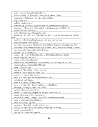 undo v. /ʌn´du:/ tháo, gỡ; xóa bỏ, hủy bỏ
  doctor n. (abbr. Dr, NAmE Dr.) /'dɔktə/ bác sĩ y khoa, tiến sĩ
  document n. /'dɒkjʊmənt/ văn kiện, tài liệu, tư liệu
  dog n. /dɔg/ chó
  dollar n. /´dɔlə/ đô la Mỹ
  domestic adj. /də'mestik/ vật nuôi trong nhà, (thuộc) nội trợ, quốc nội
  dominate v. /ˈdɒməˌneɪt/ chiếm ưu thế, có ảnh hưởng, chi phối; kiềm chế
  door n. /dɔ:/ cửa, cửa ra vào
  dot n. /dɔt/ chấm nhỏ, điểm; của hồi môn
  double adj., det., adv., n., v. /'dʌbl/ đôi, hai, kép; cái gấp đôi, lượng gấp đôi; làm gấp
đôi
  doubt n., v. /daut/ sự nghi ngờ, sự ngờ vực; nghi ngờ, ngờ vực
  down adv., prep. /daun/ xuống
  downstairs adv., adj., n. /'daun'steзz/ ở dưới nhà, ở tầng dưới; xống gác; tầng dưới
  downwards (also downward especially in NAmE) adv. /´daun¸wədz/ xuống, đi xuống
  downward adj. /´daun¸wəd/ xuống, đi xuống
  dozen n., det. /dʌzn/ tá (12)
  draft n., adj., v. /dra:ft/ bản phác thảo, sơ đồ thiết kế; phác thảo, thiết kế
  drag v. /drӕg/ lôi kéo, kéo lê
  drama n. /drɑː.mə/ kịch, tuồng
  dramatic adj. /drə´mætik/ như kịch, như đóng kịch, thích hợp với sân khấu
  dramatically adv. /drə'mætikəli/ đột ngột
  draw v. /dro:/ vẽ, kéo
  drawing n. /'dro:iŋ/ bản vẽ, bức vẽ, sự kéo
  drawer n. /´drɔ:ə/ người vẽ, người kéo
  dream n., v. /dri:m/ giấc mơ, mơ
  dress n., v. /dres/ quần áo, mặc (quần áo), ăn mặc
  dressed adj. cách ăn mặc
  drink n., v. /driɳk/ đồ uống; uống
  drive v., n. /draiv/ lái , đua xe; cuộc đua xe (điều khiển)
  driving n. /'draiviɳ/ sự lái xe, cuộc đua xe
  driver n. /draivə(r)/ người lái xe
  drop v., n. /drɒp/ chảy nhỏ giọt, rơi, rớt; giọt (nước, máu...)
  drug n. /drʌg/ thuốc, dược phẩm; ma túy
  drugstore n. (NAmE) /'drʌgstɔ:/ hiệu thuốc, cửa hàng dược phẩm
  drum n. /drʌm/ cái trống, tiếng trống
  drunk adj. /drʌŋk/ say rượu
  dry adj., v. /drai/ khô, cạn; làm khô, sấy khô
  due adj. /du, dyu/ đến kỳ hạn (trả nợ); xứng đáng, thích đáng
  due to vì, do, tại, nhờ có
  dull adj. /dʌl/ chậm hiểu, ngu đần

                                                24
 