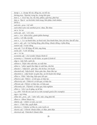 dump v., n. /dʌmp/ đổ rác; đống rác, nơi đổ rác
during prep. /'djuəriɳ/ trong lúc, trong thời gian
dust n., v. /dʌst/ bụi, rác; rắc (bụi, phấn), quét bụi, phủi bụi
duty n. /'dju:ti/ sự tôn kính, kính trọng; bồn phận, trách nhiệm
DVD n.
each det., pron. /i:tʃ/ mỗi
each other (also one another) pron. nhau, lẫn nhau
ear n. /iə/ tai
early adj., adv. /´ə:li/ sớm
earn v. /ə:n/ kiếm (tiền), giành (phần thưởng)
earth n. /ə:θ/ đất, trái đất
ease n., v. /i:z/ sự thanh thản, sự thoải mái; làm thanh thản, làm yên tâm, làm dễ chịu
east n., adj., adv. /i:st/ hướng đông, phía đông, (thuộc) đông, ở phía đông
eastern adj. /'i:stən/ đông
easy adj. /'i:zi/ dễ dàng, dễ tính, ung dung
easily adv. /'i:zili/ dễ dàng
eat v. /i:t/ ăn
economic adj. /¸i:kə´nɔmik/ (thuộc) Kinh tế
economy n. /ɪˈkɒnəmi/ sự tiết kiệm, sự quản lý kinh tế
edge n. /edӡ/ lưỡi, cạnh sắc
edition n. /i'diʃn/ nhà xuất bản, sự xuất bản
editor n. /´editə/ người thu thập và xuất bản, chủ bút
educate v. /'edju:keit/ giáo dục, cho ăn học; rèn luyện
educated adj. /'edju:keitid/ được giáo dục, được đào tạo
education n. /,edju:'keiʃn/ sự giáo dục, sự rèn luyện (kỹ năng)
effect n. /i'fekt/ hiệu ứng, hiệu quả, kết quả
effective adj. /'ifektiv/ có kết quả, có hiệu lực
effectively adv. /i'fektivli/ có kết quả, có hiệu lực
efficient adj. /i'fiʃənt/ có hiệu lực, có hiệu quả
efficiently adv. /i'fiʃəntli/ có hiệu quả, hiệu nghiệm
effort n. /´efə:t/ sự cố gắng, sự nỗ lực
e.g. abbr. Viết tắt của cụm từ La tinh exempli gratia (for example)
egg n. /eg/ trứng
either det., pron., adv. /´aiðə/ mỗi, một; cũng phải thế
elbow n. /elbou/ khuỷu tay
elderly adj. /´eldəli/ có tuổi, cao tuổi
elect v. /i´lekt/ bầu, quyết định
election n. /i´lekʃən/ sự bầu cử, cuộc tuyển cử
electric adj. /ɪˈlɛktrɪk/ (thuộc) điện, có điện, phát điện
electrical adj. /i'lektrikəl/ (thuộc) điện

                                             25
 
