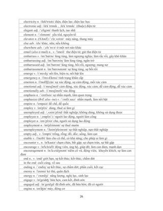 electricity n. /ilek'trisiti/ điện, điện lực; điện lực học
  electronic adj. /ɪlɛkˈtrɒnɪk , ˌilɛkˈtrɒnɪk/ (thuộc) điện tử
  elegant adj. /´eligənt/ thanh lịch, tao nhã
  element n. /ˈɛləmənt/ yếu tôd, nguyên tố
  elevator n. (NAmE) /ˈɛləˌveɪtər/ máy nâng, thang máy
  else adv. /els/ khác, nữa; nếu không
  elsewhere adv. /¸els´wɛə/ ở một nơi nào khác
  email (also e-mail) n., v. /'imeil/ thư điện tử; gửi thư điện tử
  embarrass v. /im´bærəs/ lúng túng, làm ngượng nghịu; làm rắc rối, gây khó khăn
  embarrassing adj. /im´bærəsiη/ làm lúng túng, ngăn trở
  embarrassed adj. /im´bærəst/ lúng túng, bối rối, ngượng; mang nợ
  embarrassment n. /im´bærəsmənt/ sự lúng túng, sự bối rối
  emerge v. /i´mə:dʒ/ nổi lên, hiện ra; nổi bật lên
  emergency n. /i'mз:dЗensi/ tình trạng khẩn cấp
  emotion n. /i'moƱʃ(ə)n/ xự xúc động, sự cảm động, mối xác cảm
  emotional adj. /i´mouʃənəl/ cảm động, xúc động, xúc cảm; dễ cảm động, dễ xúc cảm
  emotionally adv. /i´mouʃənəli/ xúc động
  emphasis n. /´emfəsis/ sự nhấn mạnh, tầm quan trọng
  emphasize (BrE also -ise) v. /ˈɛmfəˌsaɪz/ nhấn mạnh, làm nổi bật
  empire n. /'empaiə/ đế chế, đế quốc
  employ v. /im'plɔi/ dùng, thuê ai làm gì
  unemployed adj. /¸ʌnim´plɔid/ thất nghiệp; không dùng, không sử dụng được
  employee n. /¸emplɔi´i:/ người lao động, người làm công
  employer n. /em´plɔiə/ chủ, người sử dụng lao động
  employment n. /im'plɔimənt/ sự thuê mướn
  unemployment n. /'Δnim'ploimзnt/ sự thất nghiệp, nạn thất nghiệp
  empty adj., v. /'empti/ trống, rỗng; đổ, dốc; uống, làm cạn
  enable v. /i'neibl/ làm cho có thể, có khả năng; cho phép ai làm gì
  encounter v., n. /in'kautə/ chạm chán, bắt gặp; sự chạm trán, sự bắt gặp
  encourage v. /in'kΔridЗ/ động viên, ủng hộ, giúp đỡ, làm can đảm, mạnh dạn
  encouragement n. /in´kʌridʒmənt/ niềm cổ vũ, động viên, khuyến khích, sự làm can
đảm
  end n., v. /end/ giới hạn, sự kết thúc; kết thúc, chấm dứt
  in the end cuối cùng, về sau
  ending n. /´endiη/ sự kết thúc, sự chấm dứt; phần cuối, kết cục
  enemy n. /'enəmi/ kẻ thù, quân địch
  energy n. /ˈɛnərdʒi/ năng lượng, nghị lực, sinh lực
  engage v. /in'geidʤ/ hứa hẹn, cam kết, đính ước
  engaged adj. /in´geidʒd/ đã đính ước, đã hứa hôn; đã có người
  engine n. /en'ʤin/ máy, động cơ

                                           26
 