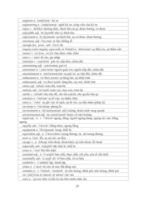 engineer n. /endʒi'niər/ kỹ sư
  engineering n. /,enʤɪ'nɪərɪŋ/ nghề kỹ sư, công việc của kỹ sư
  enjoy v. /in'dЗoi/ thưởng thức, thích thú cái gì, được hưởng, có được
  enjoyable adj. /in´dʒɔiəbl/ thú vị, thích thú
  enjoyment n. /in´dʒɔimənt/ sự thích thú, sự có được, được hưởng
  enormous adj. /i'nɔ:məs/ to lớn, khổng lồ
  enough det., pron., adv. /i'nʌf/ đủ
  enquiry (also inquiry especially in NAmE) n. /in'kwaiəri/ sự điều tra, sự thẩm vấn
  ensure v. /ɛnˈʃʊər , ɛnˈʃɜr/ bảo đảm, chắc chắn
  enter v. /´entə/ đi vào, gia nhập
  entertain v. /,entə'tein/ giải trí, tiếp đón, chiêu đãi
  entertaining adj. /,entə'teiniɳ/ giải trí
  entertainer n. /¸entə´teinə/ người quản trò, người tiếp đãi, chiêu đãi
  entertainment n. /entə'teinm(ə)nt/ sự giải trí, sự tiếp đãi, chiêu đãi
  enthusiasm n. /ɛnˈθuziˌæzəm/ sự hăng hái, sự nhiệt tình
  enthusiastic adj. /ɛnˌθuziˈæstɪk/ hăng hái, say mê, nhiệt tình
  entire adj. /in'taiə/ toàn thể, toàn bộ
  entirely adv. /in´taiəli/ toàn vẹn, trọn vẹn, toàn bộ
  entitle v. /in'taitl/ cho tiêu đề, cho tên (sách); cho quyền làm gì
  entrance n. /'entrəns/ sự đi vào, sự nhậm chức
  entry n. /ˈɛntri/ sự ghi vào sổ sách, sự đi vào, sự tiếp nhận (pháp lý)
  envelope n. /'enviloup/ phong bì
  environment n. /in'vaiərənmənt/ môi trường, hoàn cảnh xung quanh
  environmental adj. /in,vairən'mentl/ thuộc về môi trường
  equal adj., n., v. /´i:kwəl/ ngang, bằng; người ngang hàng, ngang tài, sức; bằng,
ngang
  equally adv. /'i:kwзli / bằng nhau, ngang bằng
  equipment n. /i'kwipmənt/ trang, thiết bị
  equivalent adj., n. /i´kwivələnt/ tương đương; từ, vật tương đương
  error n. /'erə/ lỗi, sự sai sót, sai lầm
  escape v., n. /is'keip/ trốn thoát, thoát khỏi; sự trốn thoát, lỗi thoát
  especially adv. /is'peʃəli/ đặc biệt là, nhất là
  essay n. /ˈɛseɪ/ bài tiểu luận
  essential adj., n. /əˈsɛnʃəl/ bản chất, thực chất, cốt yếu; yếu tố cần thiết
  essentially adv. /e¸senʃi´əli/ về bản chất, về cơ bản
  establish v. /ɪˈstæblɪʃ/ lập, thành lập
  estate n. /ɪˈsteɪt/ tài sản, di sản, bất động sản
  estimate n., v. /'estimit - 'estimeit/ sự ước lượng, đánh giá; ước lượng, đánh giá
  etc. (full form et cetera) /et setərə/ vân vân
  euro n. /´ju:rou/ đơn vị tiền tệ của liên minh châu Âu

                                              27
 