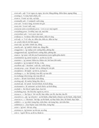 even adv., adj. /'i:vn/ ngay cả, ngay, lại còn; bằng phẳng, điềm đạm, ngang bằng
evening n. /'i:vniɳ/ buổi chiều, tối
event n. /i'vent/ sự việc, sự kiện
eventually adv. /i´ventjuəli/ cuối cùng
ever adv. /'evə(r)/ từng, từ trước tới giờ
every det. /'evəri/ mỗi, mọi
everyone (also everybody) pron. /´evri¸wʌn/ mọi người
everything pron. /'evriθiɳ/ mọi vật, mọi thứ
everywhere adv. /´evri¸weə/ mọi nơi
evidence n. /'evidəns/ điều hiển nhiên, điều rõ ràng
evil adj., n. /'i:vl/ xấu, ác; điều xấu, điều ác, điều tai hại
ex- prefix tiền tố chỉ bên ngoài
exact adj. /ig´zækt/ chính xác, đúng
exactly adv. /ig´zæktli/ chính xác, đúng đắn
exaggerate v. /ig´zædʒə¸reit/ cường điệu, phóng đại
exaggerated adj. /ig'zædЗзreit/ cường điệu, phòng đại
exam n. /ig´zæm/ viết tắt của Examination (xem nghĩa phía dưới)
examination /ig¸zæmi´neiʃən/ n. sự thi cử, kỳ thi
examine v. /ɪgˈzæmɪn/ thẩm tra, khám xét, hỏi han (thí sinh)
example n. /ig´za:mp(ə)l/ thí dụ, ví dụ
excellent adj. /ˈeksələnt/ xuất sắc, xuất chúng
except prep., conj. /ik'sept/ trừ ra, không kể; trừ phi
exception n. /ik'sepʃn/ sự trừ ra, sự loại ra
exchange v., n. /iks´tʃeindʒ/ trao đổi; sự trao đổi
in exchange (for) trong việc trao đổi về
excite v. /ik'sait/ kích thích, kích động
exciting adj. /ik´saitiη/ hứng thú, thú vị
excited adj. /ɪkˈsaɪtɪd/ bị kích thích, bị kích động
excitement n. /ik´saitmənt/ sự kích thích, sự kích động
exclude v. /iks´klu:d/ ngăn chạn, loại trừ
excluding prep. /iks´klu:diη/ ngoài ra, trừ ra
excuse n., v. /iks´kju:z/ lời xin lỗi, bào chữa; xin lỗi, tha thứ, tha lỗi
executive n., adj. /ɪgˈzɛkyətɪv/ sự thi hành, chấp hành; (thuộc) sự thi hành, chấp hành
exercise n., v. /'eksəsaiz/ bài tập, sự thi hành, sự thực hiện; làm, thi hành, thực hiện
exhibit v., n. /ɪgˈzɪbɪt/ trưng bày, triển lãm; vật trưng bày, vật triển lãm
exhibition n. /ˌɛksəˈbɪʃən/ cuộc triển lãm, trưng bày
exist v. /ig'zist/ tồn tại, sống
existence n. /ig'zistəns/ sự tồn tại, sự sống
exit n. /´egzit/ lỗi ra, sự đi ra, thoát ra


                                             28
 