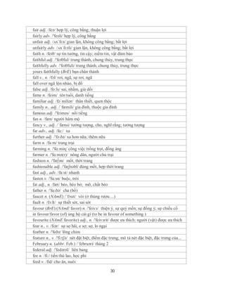 fair adj. /feə/ hợp lý, công bằng; thuận lợi
fairly adv. /'feəli/ hợp lý, công bằng
unfair adj. /ʌn´fɛə/ gian lận, không công bằng; bất lợi
unfairly adv. /ʌn´fɛəli/ gian lận, không công bằng; bất lợi
faith n. /feiθ/ sự tin tưởng, tin cậy; niềm tin, vật đảm bảo
faithful adj. /'feiθful/ trung thành, chung thủy, trung thực
faithfully adv. /'feiθfuli/ trung thành, chung thủy, trung thực
yours faithfully (BrE) bạn chân thành
fall v., n. /fɔl/ rơi, ngã, sự rơi, ngã
fall over ngã lộn nhào, bị đổ
false adj. /fo:ls/ sai, nhầm, giả dối
fame n. /feim/ tên tuổi, danh tiếng
familiar adj. /fəˈmiliər/ thân thiết, quen thộc
family n., adj. /ˈfæmili/ gia đình, thuộc gia đình
famous adj. /'feiməs/ nổi tiếng
fan n. /fæn/ người hâm mộ
fancy v., adj. /ˈfænsi/ tưởng tượng, cho, nghĩ rằng; tưởng tượng
far adv., adj. /fɑ:/ xa
further adj. /'fə:ðə/ xa hơn nữa; thêm nữa
farm n. /fa:m/ trang trại
farming n. /'fɑ:miɳ/ công việc trồng trọt, đồng áng
farmer n. /'fɑ:mə(r)/ nông dân, người chủ trại
fashion n. /'fæ∫ən/ mốt, thời trang
fashionable adj. /'fæʃnəbl/ đúng mốt, hợp thời trang
fast adj., adv. /fa:st/ nhanh
fasten v. /'fɑ:sn/ buộc, trói
fat adj., n. /fæt/ béo, béo bở; mỡ, chất béo
father n. /'fɑ:ðə/ cha (bố)
faucet n. (NAmE) /ˈfɔsɪt/ vòi (ở thùng rượu....)
fault n. /fɔ:lt/ sự thiết sót, sai sót
favour (BrE) (NAmE favor) n. /'feivз/ thiện ý, sự quý mến; sự đồng ý; sự chiếu cố
in favour/favor (of) ủng hộ cái gì (to be in favour of something )
favourite (NAmE favorite) adj., n. /'feivзrit/ được ưa thích; người (vật) được ưa thích
fear n., v. /fɪər/ sự sợ hãi, e sợ; sợ, lo ngại
feather n. /'feðə/ lông chim
feature n., v. /'fi:tʃə/ nét đặt biệt, điểm đặc trưng; mô tả nét đặc biệt, đặc trưng của...
February n. (abbr. Feb.) /´februəri/ tháng 2
federal adj. /'fedərəl/ liên bang
fee n. /fi:/ tiền thù lao, học phí
feed v. /fid/ cho ăn, nuôi

                                               30
 