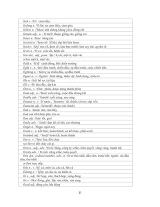 feel v. /fi:l/ cảm thấy
   feeling n. /'fi:liɳ/ sự cảm thấy, cảm giác
   fellow n. /'felou/ anh chàng (đang yêu), đồng chí
   female adj., n. /´fi:meil/ thuộc giống cái; giống cái
   fence n. /fens/ hàng rào
   festival n. /'festivəl/ lễ hội, đại hội liên hoan
   fetch v. /fetʃ/ tìm về, đem về; làm bực mình; làm say mê, quyến rũ
   fever n. /'fi:və/ cơn sốt, bệnh sốt
   few det., adj., pron. /fju:/ ít,vài; một ít, một vài
   a few một ít, một vài
   field n. /fi:ld/ cánh đồng, bãi chiến trường
   fight v., n. /fait/ đấu tranh, chiến đấu; sự đấu tranh, cuộc chiến đấu
   fighting n. /´faitiη/ sự chiến đấu, sự đấu tranh
   figure n., v. /figə(r)/ hình dáng, nhân vật; hình dung, miêu tả
   file n. /fail/ hồ sơ, tài liệu
   fill v. /fil/ làm đấy, lấp kín
   film n., v. /film/ phim, được dựng thành phim
   final adj., n. /'fainl/ cuối cùng, cuộc đấu chung kết
   finally adv. /´fainəli/ cuối cùng, sau cùng
   finance n., v. /fɪˈnæns , ˈfaɪnæns/ tài chính; tài trợ, cấp vốn
   financial adj. /fai'næn∫l/ thuộc (tài chính)
   find v. /faind/ tìm, tìm thấy
   find out sth khám phá, tìm ra
   fine adj. /fain/ tốt, giỏi
   finely adv. /´fainli/ đẹp đẽ, tế nhị, cao thượng
   finger n. /'fiɳgə/ ngón tay
   finish v., n. kết thúc, hoàn thành; sự kết thúc, phần cuối
   finished adj. /ˈfɪnɪʃt/ hoàn tất, hoàn thành
   fire n., v. /'faiə/ lửa; đốt cháy
   set fire to đốt cháy cái gì
   firm n., adj., adv. /'fə:m/ hãng, công ty; chắc, kiên quyết, vũng vàng, mạnh mẽ
   firmly adv. /´fə:mli/ vững chắc, kiên quyết
   first det., ordinal number, adv., n. /fə:st/ thứ nhất, đầu tiên, trước hết; người, vật đầu
tiên, thứ nhất
   at first trực tiếp
   fish n., v. /fɪʃ/ cá, món cá; câu cá, bắt cá
   fishing n. /´fiʃiη/ sự câu cá, sự đánh cá
   fit v., adj. /fit/ hợp, vừa; thích hợp, xứng đáng
   fix v. /fiks/ đóng, gắn, lắp; sửa chữa, sửa sang
   fixed adj. đứng yên, bất động

                                                 31
 