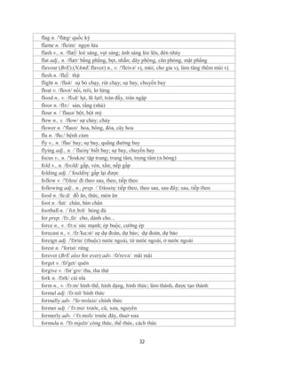flag n. /'flæg/ quốc kỳ
flame n. /fleim/ ngọn lửa
flash v., n. /flæ∫/ loé sáng, vụt sáng; ánh sáng lóe lên, đèn nháy
flat adj., n. /flæt/ bằng phẳng, bẹt, nhẵn; dãy phòng, căn phòng, mặt phẳng
flavour (BrE) (NAmE flavor) n., v. /'fleivə/ vị, mùi; cho gia vị, làm tăng thêm mùi vị
flesh n. /fle∫/ thịt
flight n. /flait/ sự bỏ chạy, rút chạy; sự bay, chuyến bay
float v. /floʊt/ nổi, trôi, lơ lửng
flood n., v. /flʌd/ lụt, lũ lụtl; tràn đầy, tràn ngập
floor n. /flɔ:/ sàn, tầng (nhà)
flour n. /´flauə/ bột, bột mỳ
flow n., v. /flow/ sự chảy; chảy
flower n. /'flauə/ hoa, bông, đóa, cây hoa
flu n. /flu:/ bệnh cúm
fly v., n. /flaɪ/ bay; sự bay, quãng đường bay
flying adj., n. /´flaiiη/ biết bay; sự bay, chuyến bay
focus v., n. /'foukəs/ tập trung; trung tâm, trọng tâm (n.bóng)
fold v., n. /foʊld/ gấp, vén, xắn; nếp gấp
folding adj. /´fouldiη/ gấp lại được
follow v. /'fɔlou/ đi theo sau, theo, tiếp theo
following adj., n., prep. /´fɔlouiη/ tiếp theo, theo sau, sau đây; sau, tiếp theo
food n. /fu:d/ đồ ăn, thức, món ăn
foot n. /fut/ chân, bàn chân
football n. /ˈfʊtˌbɔl/ bóng đá
for prep. /fɔ:,fə/ cho, dành cho...
force n., v. /fɔ:s/ sức mạnh; ép buộc, cưỡng ép
forecast n., v. /fɔ:'kɑ:st/ sự dự đoán, dự báo; dự đoán, dự báo
foreign adj. /'fɔrin/ (thuộc) nước ngoài, từ nước ngoài, ở nước ngoài
forest n. /'forist/ rừng
forever (BrE also for ever) adv. /fə'revə/ mãi mãi
forget v. /fə'get/ quên
forgive v. /fərˈgɪv/ tha, tha thứ
fork n. /fɔrk/ cái nĩa
form n., v. /fɔ:m/ hình thể, hình dạng, hình thức; làm thành, được tạo thành
formal adj. /fɔ:ml/ hình thức
formally adv. /'fo:mзlaiz/ chính thức
former adj. /´fɔ:mə/ trước, cũ, xưa, nguyên
formerly adv. /´fɔ:məli/ trước đây, thuở xưa
formula n. /'fɔ:mjulə/ công thức, thể thức, cách thức


                                             32
 