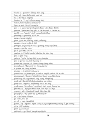 funeral n. /ˈfju:nərəl/ lễ tang, đám tang
funny adj. /´fʌni/ buồn cười, khôi hài
fur n. /fə:/ bộ da lông thú
furniture n. /'fə:nitʃə/ đồ đạc (trong nhà)
further, furthest cấp so sánh của far
future n., adj. /'fju:tʃə/ tương lai
gain v., n. /geɪn/ lợi, lợi ích; giành được, kiếm được, đạt tới
gallon n. /'gælən/ Galông 1gl = 4, 54 lít ở Anh, 3, 78 lít ở Mỹ
gamble v., n. /'gæmbl/ đánh bạc; cuộc đánh bạc
gambling n. /'gæmbliɳ/ trò cờ bạc
game n. /geim/ trò chơi
gap n. /gæp/ đèo, lỗ hổng, kẽ hở; chỗ trống
garage n. /´gæra:ʒ/ nhà để ô tô
garbage n. (especially NAmE) /ˈgɑrbɪdʒ/ lòng, ruột (thú)
garden n. /'gɑ:dn/ vườn
gas n. /gæs/ khí, hơi đốt
gasoline n. (NAmE) /gasolin/ dầu lửa, dầu hỏa, xăng
gate n. /geit/ cổng
gather v. /'gæðə/ tập hợp; hái, lượm, thu thập
gear n. /giə/ cơ cấu, thiết bị, dụng cụ
general adj. /'ʤenər(ə)l/ chung, chung chung; tổng
generally adv. /'dʒenərəli/ nói chung, đại thể
in general nói chung, đại khái
generate v. /'dʒenəreit/ sinh, đẻ ra
generation n. /ˌdʒɛnəˈreɪʃən/ sự sinh ra, sự phát sinh ra; thế hệ, đời
generous adj. /´dʒenərəs/ rộng lượng, khoan hồng, hào phóng
generously adv. /'dʒenərəsli/ rộng lượng, hào phóng
gentle adj. /dʒentl/ hiền lành, dịu dàng, nhẹ nhàng
gently adv. /'dʤentli/ nhẹ nhàng, êm ái, dịu dàng
gentleman n. /ˈdʒɛntlmən/ người quý phái, người thượng lưu
genuine adj. /´dʒenjuin/ thành thật, chân thật; xác thực
genuinely adv. /´dʒenjuinli/ thành thật, chân thật
geography n. /dʒi´ɔgrəfi/ địa lý, khoa địa lý
get v. /get/ được, có được
get on leo, trèo lên
get off ra khỏi, thoát khỏi
giant n., adj. /ˈdʒaiənt/ người khổng lồ, người phi thường; khổng lồ, phi thường
gift n. /gift/ quà tặng
girl n. /g3:l/ con gái
girlfriend n. /'gз:lfrend/ bạn gái, người yêu

                                            34
 