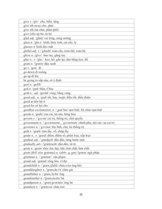 give v. /giv/ cho, biếu, tặng
give sth away cho, phát
give sth out chia, phân phối
give (sth) up bỏ, từ bỏ
glad adj. /glæd/ vui lòng, sung sướng
glass n. /glɑ:s/ kính, thủy tinh, cái cốc, ly
glasses n. kính đeo mắt
global adj. v /´gloubl/ toàn cầu, toàn thể, toàn bộ
glove n. /glʌv/ bao tay, găng tay
glue n., v. /glu:/ keo, hồ; gắn lại, dán bằng keo, hồ
gram n. /'græm/ đậu xanh
go v. /gou/ đi
go down đi xuống
go up đi lên
be going to sắp sửa, có ý định
goal n. /goƱl/
god n. /gɒd/ thần, Chúa
gold n., adj. /goʊld/ vàng; bằng vàng
good adj., n. /gud/ tốt, hay, tuyệt; điều tốt, điều thiện
good at tiến bộ ở
good for có lợi cho
goodbye exclamation, n. /¸gud´bai/ tạm biệt; lời chào tạm biệt
goods n. /gudz/ của cải, tài sản, hàng hóa
govern v. /´gʌvən/ cai trị, thống trị, cầm quyền
government n. /ˈgʌvərnmənt , ˈgʌvərmənt/ chính phủ, nội các; sự cai trị
governor n. /´gʌvənə/ thủ lĩnh, chủ; kẻ thống trị
grab v. /græb/ túm lấy, vồ, chộp lấy
grade n., v. /greɪd/ điểm, điểm số; phân loại, xếp loại
gradual adj. /´grædjuəl/ dần dần, từng bước một
gradually adv. /'grædzuəli/ dần dần, từ từ
grain n. /grein/ thóc lúa, hạt, hột; tính chất, bản chất
gram (BrE also gramme) n. (abbr. g, gm) /'græm/ ngữ pháp
grammar n. /ˈgræmər/ văn phạm
grand adj. /grænd/ rộng lớn, vĩ đại
grandchild n. /´græn¸tʃaild/ cháu (của ông bà)
granddaughter n. /'græn,do:tз/ cháu gái
grandfather n. /´græn¸fa:ðə/ ông
grandmother n. /'græn,mʌðə/ bà
grandparent n. /´græn¸pɛərənts/ ông bà
grandson n. /´grænsʌn/ cháu trai

                                           35
 