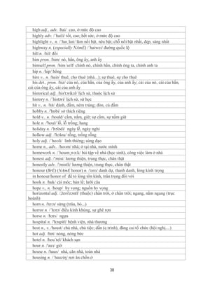 high adj., adv. /hai/ cao, ở mức độ cao
  highly adv. /´haili/ tốt, cao; hết sức, ở mức độ cao
  highlight v., n. /ˈhaɪˌlaɪt/ làm nổi bật, nêu bật; chỗ nổi bật nhất, đẹp, sáng nhất
  highway n. (especially NAmE) /´haiwei/ đường quốc lộ
  hill n. /hil/ đồi
  him pron. /him/ nó, hắn, ông ấy, anh ấy
  himself pron. /him´self/ chính nó, chính hắn, chính ông ta, chính anh ta
  hip n. /hip/ hông
  hire v., n. /haiə/ thuê, cho thuê (nhà...); sự thuê, sự cho thuê
  his det., pron. /hiz/ của nó, của hắn, của ông ấy, của anh ấy; cái của nó, cái của hắn,
cái của ông ấy, cái của anh ấy
  historical adj. /his'tɔrikəl/ lịch sử, thuộc lịch sử
  history n. /´histəri/ lịch sử, sử học
  hit v., n. /hit/ đánh, đấm, ném trúng; đòn, cú đấm
  hobby n. /'hɒbi/ sở thích riêng
  hold v., n. /hould/ cầm, nắm, giữ; sự cầm, sự nắm giữ
  hole n. /'houl/ lỗ, lỗ trống; hang
  holiday n. /'hɔlədi/ ngày lễ, ngày nghỉ
  hollow adj. /'hɔlou/ rỗng, trống rỗng
  holy adj. /ˈhoʊli/ linh thiêng; sùng đạo
  home n., adv.. /hoʊm/ nhà; ở tại nhà, nước mình
  homework n. /´houm¸wə:k/ bài tập về nhà (học sinh), công việc làm ở nhà
  honest adj. /'ɔnist/ lương thiện, trung thực, chân thật
  honestly adv. /'ɔnistli/ lương thiện, trung thực, chân thật
  honour (BrE) (NAmE honor) n. /'onз/ danh dự, thanh danh, lòng kính trọng
  in honour/honor of để tỏ lòng tôn kính, trân trọng đối với
  hook n. /huk/ cái móc; bản lề; lưỡi câu
  hope v., n. /houp/ hy vọng; nguồn hy vọng
  horizontal adj. /,hɔri'zɔntl/ (thuộc) chân trời, ở chân trời; ngang, nằm ngang (trục
hoành)
  horn n. /hɔ:n/ sừng (trâu, bò...)
  horror n. /´hɔrə/ điều kinh khủng, sự ghê rợn
  horse n. /hɔrs/ ngựa
  hospital n. /'hɔspitl/ bệnh viện, nhà thương
  host n., v. /houst/ chủ nhà, chủ tiệc; dẫn (c.trình), đăng cai tổ chức (hội nghị....)
  hot adj. /hɒt/ nóng, nóng bức
  hotel n. /hou´tel/ khách sạn
  hour n. /'auз/ giờ
  house n. /haus/ nhà, căn nhà, toàn nhà
  housing n. /´hauziη/ nơi ăn chốn ở

                                                38
 