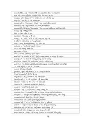 household n., adj. /´haushould/ hộ, gia đình; (thuộc) gia đình
how adv. /hau/ thế nào, như thế nào, làm sao, ra sao
however adv. /hau´evə/ tuy nhiên, tuy vậy, dù thế nào
huge adj. /hjuːdʒ/ to lớn, khổng lồ
human adj., n. /'hju:mən/ (thuộc) con người, loài người
humorous adj. /´hju:mərəs/ hài hước, hóm hỉnh
humour (BrE) (NAmE humor) n. /´hju:mə/ sự hài hước, sự hóm hỉnh
hungry adj. /'hΔŋgri/ đó
hunt v. /hʌnt/ săn, đi săn
hunting n. /'hʌntiɳ/ sự đi săn
hurry v., n. /ˈhɜri , ˈhʌri/ sự vội vàng, sự gấp rút
in a hurry vội vàng, hối hả, gấp rút
hurt v. /hɜrt/ làm bị thương, gây thiệt hại
husband n. /´hʌzbənd/ người chồng
ice n. /ais/ băng, nước đá
ice cream n. kem
idea n. /ai'diз/ ý tưởng, quan niệm
ideal adj., n. /aɪˈdiəl, aɪˈdil/ (thuộc) quan niệm, tư tưởng; lý tưởng
ideally adv. /aɪˈdiəli/ lý tưởng, đúng như lý tưởng
identify v. /ai'dentifai/ nhận biết, nhận ra, nhận dạng
identity n. /aɪˈdɛntɪti/ cá tính, nét nhận dạng; tính đồng nhất, giống hệt
i.e. abbr. nghĩa là, tức là ( Id est)
if conj. /if/ nếu, nếu như
ignore v. /ig'no:(r)/ phớt lờ, tỏ ra không biết đến
ill adj. (especially BrE) /il/ ốm
illegal adj. /i´li:gl/ trái luật, bất hợp pháp
illegally adv. /i´li:gəli/ trái luật, bất hợp pháp
illness n. /´ilnis/ sự đau yếu, ốm, bệnh tật
illustrate v. /´ilə¸streit/ minh họa, làm rõ ý
image n. /´imidʒ/ ảnh, hình ảnh
imaginary adj. /i´mædʒinəri/ tưởng tượng, ảo
imagination n. /i,mædʤi'neiʃn/ trí tưởng tượng, sự tưởng tượng
imagine v. /i'mæʤin/ tưởng tượng, hình dung; tưởng rằng, cho rằng
immediate adj. /i'mi:djət/ lập tức, tức thì
immediately adv. /i'mi:djətli/ ngay lập tức
immoral adj. /i´mɔrəl/ trái đạo đức, luân lý; xấu xa
impact n. /ˈɪmpækt/ sự và chạm, sự tác động, ảnh hưởng
impatient adj. /im'peiʃən/ thiếu kiên nhẫn, nóng vội
impatiently adv. /im'pei∫зns/ nóng lòng, sốt ruột
implication n. /¸impli´keiʃən/ sự lôi kéo, sự liên can, điều gợi ý

                                              39
 