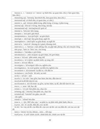 interest n., v. /ˈɪntərest/ or /ˈɪntrest/ sự thích thú, sự quan tâm, chú ý; làm quan tâm,
làm chú ý
   interesting adj. /'intristiŋ/ làm thích thú, làm quan tâm, làm chú ý
   interested adj. có thích thú, có quan tâm, có chú ý
   interior n., adj. /in'teriə/ phần trong, phía trong; ở trong, ở phía trong
   internal adj. /in'tə:nl/ ở trong, bên trong, nội địa
   international adj. /intə'næʃən(ə)l/ quốc tế
   internet n. /'intə,net/ liên mạng
   interpret v. /in'tз:prit/ giải thích
   interpretation n. /in,tə:pri'teiʃn/ sự giải thích
   interrupt v. /ɪntǝ'rʌpt/ làm gián đoạn, ngắt lời
   interruption n. /,intə'rʌp∫n/ sự gián đoạn, sự ngắt lời
   interval n. /ˈɪntərvəl/ khoảng (k-t.gian), khoảng cách
   interview n., v. /'intəvju:/ cuộc phỏng vấn, sự gặp mặt; phỏng vấn, nói chuyện riêng
   into prep. /'intu/ or /'intə/ vào, vào trong
   introduce v. /'intrədju:s/ giới thiệu
   introduction n. /¸intrə´dʌkʃən/ sự giới thiệu, lời giới thiệu
   invent v. /in'vent/ phát minh, sáng chế
   invention n. /ɪnˈvɛnʃən/ sự phát minh, sự sáng chế
   invest v. /in'vest/ đầu tư
   investigate v. /in'vestigeit/ điều tra, nghiên cứu
   investigation n. /in¸vesti´geiʃən/ sự điều tra, nghiên cứu
   investment n. /in'vestmənt/ sự đầu tư, vốn đầu tư
   invitation n. /,invi'teiʃn/ lời mời, sự mời
   invite v. /in'vait / mời
   involve v. /ɪnˈvɒlv/ bao gồm, bao hàm; thu hút, dồn tâm trí
   involved in để hết tâm trí vào
   involvement n. /in'vɔlvmənt/ sự gồm, sự bao hàm; sự để, dồn hết tâm trí vào
   iron n., v. /aɪən / sắt; bọc sắt
   irritate v. /´iri¸teit/ làm phát cáu, chọc tức
   irritating adj. /´iriteitiη/ làm phát cáu, chọc tức
   irritated adj. /'iriteitid/ tức giận, cáu tiết
   -ish suffix
   island n. /´ailənd/ hòn đảo
   issue n., v. /ɪʃuː; BrE also ɪsjuː/ sự phát ra, sự phát sinh; phát hành, đưa ra
   it pron., det. /it/ cái đó, điều đó, con vật đó
   its det. /its/ của cái đó, của điều đó, của con vật đó; cái của điều đó, cái của con vật
đó
   item n. /'aitəm/ tin tức; khoản.., món..., tiết mục
   itself pron. /it´self/ chính cái đó, chính điều đó, chính con vật đó

                                                 42
 