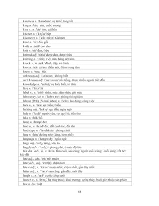 kindness n. /'kaindnis/ sự tử tế, lòng tốt
  king n. /kiɳ/ vua, quốc vương
  kiss v., n. /kis/ hôn, cái hôn
  kitchen n. /´kitʃin/ bếp
  kilometre n. /´kilə¸mi:tə/ Kilômet
  knee n. /ni:/ đầu gối
  knife n. /naif/ con dao
  knit v. /nit/ đan, thêu
  knitted adj. /nitid/ được đan, được thêu
  knitting n. /´nitiη/ việc đan; hàng dệt kim
  knock v., n. /nɔk/ đánh, đập; cú đánh
  knot n. /nɔt/ cái nơ; điểm nút, điểm trung tâm
  know v. /nou/ biết
  unknown adj. /'ʌn'noun/ không biết
  well known adj. /´wel´noun/ nổi tiếng, được nhiều người biết đến
  knowledge n. /'nɒliʤ/ sự hiểu biết, tri thức
  litre n. /´li:tə/ lít
  label n., v. /leibl/ nhãn, mác; dán nhãn, ghi mác
  laboratory, lab n. /ˈlæbrəˌtɔri/ phòng thí nghiệm
  labour (BrE) (NAmE labor) n. /'leibз/ lao động; công việc
  lack n., v. /læk/ sự thiếu; thiếu
  lacking adj. /'lækiη/ ngu đần, ngây ngô
  lady n. /ˈleɪdi/ người yêu, vợ, quý bà, tiểu thư
  lake n. /leik/ hồ
  lamp n. /læmp/ đèn
  land n., v. /lænd/ đất, đất canh tác, đất đai
  landscape n. /'lændskeip/ phong cảnh
  lane n. /lein/ đường nhỏ (làng, hẻm phố)
  language n. /ˈlæŋgwɪdʒ/ ngôn ngữ
  large adj. /la:dʒ/ rộng, lớn, to
  largely adv. /´la:dʒli/ phong phú, ở mức độ lớn
  last det., adv., n., v. /lɑ:st/ lầm cuối, sau cùng; người cuối cùng; cuối cùng, rốt hết;
kéo dài
  late adj., adv. /leit/ trễ, muộn
  later adv., adj. /leɪtə(r)/ chậm hơn
  latest adj., n. /leitist/ muộn nhất, chậm nhất, gần đây nhất
  latter adj., n. /´lætə/ sau cùng, gần đây, mới đây
  laugh v., n. /lɑ:f/ cười; tiếng cười
  launch v., n. /lɔ:ntʃ/ hạ thủy (tàu); khai trương; sự hạ thủy, buổi giới thiệu sản phầm
  law n. /lo:/ luật

                                                44
 