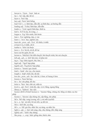 lawyer n. /ˈlɔyər , ˈlɔɪər/ luật sư
  lay v. /lei/ xếp, đặt, bố trí
  layer n. /'leiə/ lớp
  lazy adj. /'leizi/ lười biếng
  lead /li:d/ v., n. lãnh đạo, dẫn dắt; sự lãnh đạo, sự hướng dẫn
  leading adj. /´li:diη/ lãnh đạo, dẫn đầu
  leader n. /´li:də/ người lãnh đạo, lãnh tụ
  leaf n. /li:f/ lá cây, lá (vàng...)
  league n. /li:g/ liên minh, liên hoàn
  lean v. /li:n/ nghiêng, dựa, ỷ vào
  learn v. / lə:n/ học, nghiên cứu
  least det., pron., adv. /li:st/ tối thiểu; ít nhất
  at least ít ra, ít nhất, chí ít
  leather n. /'leðə/ da thuộc
  leave v. /li:v/ bỏ đi, rời đi, để lại
  leave out bỏ quên, bỏ sót
  lecture n. /'lekt∫ə(r)/ bài diễn thuyết, bài thuyết trình, bài nói chuyện
  left adj., adv., n. /left/ bên trái; về phía trái
  leg n. /´leg/ chân (người, thú, bàn...)
  legal adj. /ˈligəl/ hợp pháp
  legally adv. /'li:gзlizm/ hợp pháp
  lemon n. /´lemən/ quả chanh
  lend v. /lend/ cho vay, cho mượn
  length n. /leɳθ/ chiều dài, độ dài
  less det., pron., adv. /les/ nhỏ bé, ít hơn; số lượng ít hơn
  lesson n. /'lesn/ bài học
  let v. /lεt/ cho phép, để cho
  letter n. /'letə/ thư; chữ cái, mẫu tự
  level n., adj. /'levl/ trình độ, cấp, vị trí; bằng, ngang bằng
  library n. /'laibrəri/ thư viện
  licence (BrE) (NAmE license) n. /ˈlaɪsəns/ bằng, chứng chỉ, bằng cử nhân; sự cho
phép
  license v. /'laisзns/ cấp chứng chỉ, cấp bằng, cho phép
  lid n. /lid/ nắp, vung (xoong, nồi..); mi mắt (eyelid)
  lie v., n. /lai/ nói dối; lời nói dối, sự dối trá
  life n. /laif/ đời, sự sống
  lift v., n. /lift/ giơ lên, nhấc lên; sự nâng, sự nhấc lên
  light n., adj., v. /lait/ ánh sáng; nhẹ, nhẹ nhàng; đốt, thắp sáng
  lightly adv. /´laitli/ nhẹ nhàng
  like prep., v., conj. /laik/ giống như; thích; như

                                             45
 