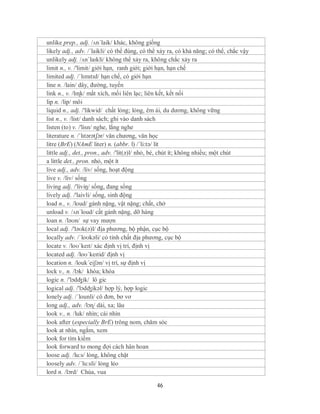 unlike prep., adj. /ʌn´laik/ khác, không giống
likely adj., adv. /´laikli/ có thể đúng, có thể xảy ra, có khả năng; có thể, chắc vậy
unlikely adj. /ʌnˈlaɪkli/ không thể xảy ra, không chắc xảy ra
limit n., v. /'limit/ giới hạn, ranh giới; giới hạn, hạn chế
limited adj. /ˈlɪmɪtɪd/ hạn chế, có giới hạn
line n. /lain/ dây, đường, tuyến
link n., v. /lɪɳk/ mắt xích, mối liên lạc; liên kết, kết nối
lip n. /lip/ môi
liquid n., adj. /'likwid/ chất lỏng; lỏng, êm ái, du dương, không vững
list n., v. /list/ danh sách; ghi vào danh sách
listen (to) v. /'lisn/ nghe, lắng nghe
literature n. /ˈlɪtərətʃər/ văn chương, văn học
litre (BrE) (NAmE liter) n. (abbr. l) /´li:tə/ lít
little adj., det., pron., adv. /'lit(ə)l/ nhỏ, bé, chút ít; không nhiều; một chút
a little det., pron. nhỏ, một ít
live adj., adv. /liv/ sống, hoạt động
live v. /liv/ sống
living adj. /'liviŋ/ sống, đang sống
lively adj. /'laivli/ sống, sinh động
load n., v. /loud/ gánh nặng, vật nặng; chất, chở
unload v. /ʌn´loud/ cất gánh nặng, dỡ hàng
loan n. /ləʊn/ sự vay mượn
local adj. /'ləʊk(ə)l/ địa phương, bộ phận, cục bộ
locally adv. /ˈloʊkəli/ có tính chất địa phương, cục bộ
locate v. /loʊˈkeɪt/ xác định vị trí, định vị
located adj. /loʊˈkeɪtid/ định vị
location n. /louk´eiʃən/ vị trí, sự định vị
lock v., n. /lɔk/ khóa; khóa
logic n. /'lɔdʤik/ lô gic
logical adj. /'lɔdʤikəl/ hợp lý, hợp logic
lonely adj. /´lounli/ cô đơn, bơ vơ
long adj., adv. /lɔɳ/ dài, xa; lâu
look v., n. /luk/ nhìn; cái nhìn
look after (especially BrE) trông nom, chăm sóc
look at nhìn, ngắm, xem
look for tìm kiếm
look forward to mong đợi cách hân hoan
loose adj. /lu:s/ lỏng, không chặt
loosely adv. /´lu:sli/ lỏng lẻo
lord n. /lɔrd/ Chúa, vua

                                              46
 