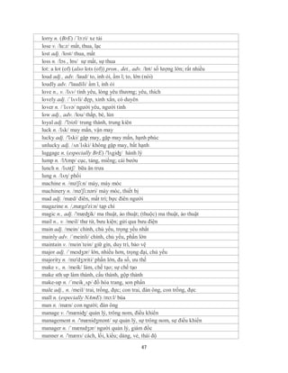 lorry n. (BrE) /´lɔ:ri/ xe tải
lose v. /lu:z/ mất, thua, lạc
lost adj. /lost/ thua, mất
loss n. /lɔs , lɒs/ sự mất, sự thua
lot: a lot (of) (also lots (of)) pron., det., adv. /lɒt/ số lượng lớn; rất nhiều
loud adj., adv. /laud/ to, inh ỏi, ầm ĩ; to, lớn (nói)
loudly adv. /'laudili/ ầm ĩ, inh ỏi
love n., v. /lʌv/ tình yêu, lòng yêu thương; yêu, thích
lovely adj. /ˈlʌvli/ đẹp, xinh xắn, có duyên
lover n. /´lʌvə/ người yêu, người tình
low adj., adv. /lou/ thấp, bé, lùn
loyal adj. /'lɔiəl/ trung thành, trung kiên
luck n. /lʌk/ may mắn, vận may
lucky adj. /'lʌki/ gặp may, gặp may mắn, hạnh phúc
unlucky adj. /ʌn´lʌki/ không gặp may, bất hạnh
luggage n. (especially BrE) /'lʌgiʤ/ hành lý
lump n. /lΛmp/ cục, tảng, miếng; cái bướu
lunch n. /lʌntʃ/ bữa ăn trưa
lung n. /lʌη/ phổi
machine n. /mə'ʃi:n/ máy, máy móc
machinery n. /mə'ʃi:nəri/ máy móc, thiết bị
mad adj. /mæd/ điên, mất trí; bực điên người
magazine n. /,mægə'zi:n/ tạp chí
magic n., adj. /'mæʤik/ ma thuật, ảo thuật; (thuộc) ma thuật, ảo thuật
mail n., v. /meil/ thư từ, bưu kiện; gửi qua bưu điện
main adj. /mein/ chính, chủ yếu, trọng yếu nhất
mainly adv. /´meinli/ chính, chủ yếu, phần lớn
maintain v. /mein´tein/ giữ gìn, duy trì, bảo vệ
major adj. /ˈmeɪdʒər/ lớn, nhiều hơn, trọng đại, chủ yếu
majority n. /mə'dʒɔriti/ phần lớn, đa số, ưu thế
make v., n. /meik/ làm, chế tạo; sự chế tạo
make sth up làm thành, cấu thành, gộp thành
make-up n. /´meik¸ʌp/ đồ hóa trang, son phấn
male adj., n. /meil/ trai, trống, đực; con trai, đàn ông, con trống, đực
mall n. (especially NAmE) /mɔ:l/ búa
man n. /mæn/ con người; đàn ông
manage v. /'mæniʤ/ quản lý, trông nom, điều khiển
management n. /'mænidʒmənt/ sự quản lý, sự trông nom, sự điều khiển
manager n. /ˈmænɪdʒər/ người quản lý, giám đốc
manner n. /'mænз/ cách, lối, kiểu; dáng, vẻ, thái độ

                                                47
 