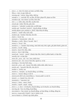 miss v., n. /mis/ lỡ, trượt; sự trượt, sự thiếu vắng
Miss n. /mis/ cô gái, thiếu nữ
missing adj. /´misiη/ vắng, thiếu, thất lạc
mistake n., v. /mis'teik/ lỗi, sai lầm, lỗi lầm; phạm lỗi, phạm sai lầm
mistaken adj. /mis´teiken/ sai lầm, hiểu lầm
mix v., n. /miks/ pha, trộn lẫn; sự pha trộn
mixed adj. /mikst/ lẫn lộn, pha trộn
mixture n. /ˈmɪkstʃər/ sự pha trộn, sự hỗn hợp
mobile adj. /'məʊbail; 'məʊbi:l/ chuyển động, di động
mobile phone (also mobile) n. (BrE) điện thoại đi động
model n. /ˈmɒdl/ mẫu, kiểu mẫu
modern adj. /'mɔdən/ hiện đại, tân tiến
mum n. /mʌm/ mẹ
moment n. /'məum(ə)nt/ chốc, lát
Monday n. (abbr. Mon.) /'mʌndi/ thứ 2
money n. /'mʌni/ tiền
monitor n., v. /'mɔnitə/ lớp trưởng, màn hình máy tính; nghe, ghi phát thanh, giám sát
month n. /mʌnθ/ tháng
mood n. /mu:d/ lối, thức, điệu
moon n. /mu:n/ mặt trăng
moral adj. /ˈmɔrəl , ˈmɒrəl/ (thuộc) đạo đức, luân lý, phẩm hạnh; có đạo đức
morally adv. có đạo đức
more det., pron., adv. /mɔ:/ hơn, nhiều hơn
moreover adv. /mɔ:´rouvə/ hơn nữa, ngoài ra, vả lại
morning n. /'mɔ:niɳ/ buổi sáng
most det., pron., adv. /moust/ lớn nhất, nhiều nhất; nhất, hơn cả
mostly adv. /´moustli/ hầu hết, chủ yếu là
mother n. /'mΔðз/ mẹ
motion n. /´mouʃən/ sự chuyển động, sụ di động
motor n. /´moutə/ động cơ mô tô
motorcycle (BrE also motorbike) n. /'moutə,saikl/ xe mô tô
mount v., n. /maunt/ leo, trèo; núi
mountain n. /ˈmaʊntən/ núi
mouse n. /maus - mauz/ chuột
mouth n. /mauθ - mauð/ miệng
move v., n. /mu:v/ di chuyển, chuyển động; sự di chuyển, sự chuyển động
moving adj. /'mu:viɳ/ động, hoạt động
movement n. /'mu:vmənt/ sự chuyển động, sự hoạt động; cử động, động tác
movie n. (especially NAmE) /´mu:vi/ phim xi nê
movie theater n. (NAmE) rạp chiếu phim

                                            50
 
