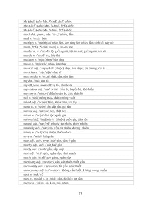 Mr (BrE) (also Mr. NAmE, BrE) abbr.
Mrs (BrE) (also Mrs. NAmE, BrE) abbr.
Ms (BrE) (also Ms. NAmE, BrE) abbr.
much det., pron., adv. /mʌtʃ/ nhiều, lắm
mud n. /mʌd/ bùn
multiply v. /'mʌltiplai/ nhân lên, làm tăng lên nhiều lần; sinh sôi nảy nở
mum (BrE) (NAmE mom) n. /mʌm/ mẹ
murder n., v. /'mə:də/ tội giết người, tội ám sát; giết người, ám sát
muscle n. /'mʌsl/ cơ, bắp thịt
museum n. /mju:´ziəm/ bảo tàng
music n. /'mju:zik/ nhạc, âm nhạc
musical adj. /ˈmyuzɪkəl/ (thuộc) nhạc, âm nhạc; du dương, êm ái
musician n. /mju:'ziʃn/ nhạc sĩ
must modal v. /mʌst/ phải, cần, nên làm
my det. /mai/ của tôi
myself pron. /mai'self/ tự tôi, chính tôi
mysterious adj. /mis'tiəriəs/ thần bí, huyền bí, khó hiểu
mystery n. /'mistəri/ điều huyền bí, điều thần bí
nail n. /neil/ móng (tay, chân) móng vuốt
naked adj. /'neikid/ trần, khỏa thân, trơ trụi
name n., v. /neim/ tên; đặt tên, gọi tên
narrow adj. /'nærou/ hẹp, chật hẹp
nation n. /'nei∫n/ dân tộc, quốc gia
national adj. /'næʃən(ə)l/ (thuộc) quốc gia, dân tộc
natural adj. /'nætʃrəl/ (thuộc) tự nhiên, thiên nhiên
naturally adv. /'næt∫rəli/ vốn, tự nhiên, đương nhiên
nature n. /'neitʃə/ tự nhiên, thiên nhiên
navy n. /'neivi/ hải quân
near adj., adv., prep. /niə/ gần, cận; ở gần
nearby adj., adv. /´niə¸bai/ gần
nearly adv. /´niəli/ gần, sắp, suýt
neat adj. /ni:t/ sạch, ngăn nắp; rành mạch
neatly adv. /ni:tli/ gọn gàng, ngăn nắp
necessary adj. /'nesəseri/ cần, cần thiết, thiết yếu
necessarily adv. /´nesisərili/ tất yếu, nhất thiết
unnecessary adj. /ʌn'nesisəri/ không cần thiết, không mong muốn
neck n. /nek/ cổ
need v., modal v., n. /ni:d/ cần, đòi hỏi; sự cần
needle n. /´ni:dl/ cái kim, mũi nhọn


                                             51
 