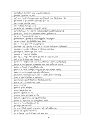 parallel adj. /'pærəlel/ song song, tương đương
parent n. /'peərənt/ cha, mẹ
park n., v. /pa:k/ công viên, vườn hoa; khoanh vùng thành công viên
parliament n. /'pɑ:ləmənt/ nghi viện, quốc hội
part n. /pa:t/ phần, bộ phận
take part (in) tham gia (vào)
particular adj. /pə´tikjulə/ riêng biệt, cá biệt
particularly adv. /pə´tikjuləli/ một cách đặc biệt, cá biệt, riêng biệt
partly adv. /´pa:tli/ đến chừng mực nào đó, phần nào đó
partner n. /'pɑ:tnə/ đối tác, cộng sự
partnership n. /´pa:tnəʃip/ sự chung phần, sự cộng tác
party n. /ˈpɑrti/ tiệc, buổi liên hoan; đảng
pass v. /´pa:s/ qua, vượt qua, ngang qua
passing n., adj. /´pa:siη/ sự đi qua, sự trôi qua; thoáng qua, ngắn ngủi
passage n. /ˈpæsɪdʒ/ sự đi qua, sự trôi qua; hành lang
passenger n. /'pæsindʤə/ hành khách
passport n. /´pa:spɔ:t/ hộ chiếu
past adj., n., prep., adv. /pɑ:st/ quá khứ, dĩ vãng; quá, qua
path n. /pɑ:θ/ đường mòn; hướng đi
patience n. /´peiʃəns/ tính kiên nhẫn, nhẫn nại, kiên trì, sự chịu đựng
patient n., adj. /'peiʃənt/ bệnh nhân; kiên nhẫn, nhẫn nại, bền chí
pattern n. /'pætə(r)n/ mẫu, khuôn mẫu
pause v., n. /pɔ:z/ tạm nghỉ, dừng; sự tạm nghỉ, sự tạm ngừng
pay v., n. /pei/ trả, thanh toán, nộp; tiền lương
payment n. /'peim(ə)nt/ sự trả tiền, số tiền trả, tiền bồi thường
peace n. /pi:s/ hòa bình, sự hòa thuận
peaceful adj. /'pi:sfl/ hòa bình, thái bình, yên tĩnh
peak n. /pi:k/ lưỡi trai; đỉnh, chóp
pen n. /pen/ bút
pence n. /pens/ đồng xu
penny /´peni/ đồng xu
pencil n. /´pensil/ bút chì
penny n. (abbr. p) /´peni/ số tiền
pension n. /'penʃn/ tiền trợ cấp, lương hưu
people n. /ˈpipəl/ dân tộc, dòng giống; người
pepper n. /´pepə/ hạt tiêu, cây ớt
per prep. /pə:/ cho mỗi
per cent (NAmE usually percent) n., adj., adv. phần trăm
perfect adj. / pə'fekt/ hoàn hảo
perfectly adv. /´pə:fiktli/ một cách hoàn hảo

                                             56
 