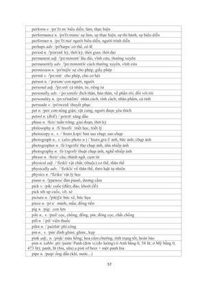 perform v. /pə´fɔ:m/ biểu diễn; làm, thực hiện
  performance n. /pə'fɔ:məns/ sự làm, sự thực hiện, sự thi hành, sự biểu diễn
  performer n. /pə´fɔ:mə/ người biểu diễn, người trình diễn
  perhaps adv. /pə'hæps/ có thể, có lẽ
  period n. /'piəriəd/ kỳ, thời kỳ, thời gian; thời đại
  permanent adj. /'pə:mənənt/ lâu dài, vĩnh cửu, thường xuyên
  permanently adv. /'pə:mənəntli/ cách thường xuyên, vĩnh cửu
  permission n. /pə'miʃn/ sự cho phép, giấy phép
  permit v. /'pə:mit/ cho phép, cho cơ hội
  person n. /ˈpɜrsən/ con người, người
  personal adj. /'pə:snl/ cá nhân, tư, riêng tư
  personally adv. /´pə:sənəli/ đích thân, bản thân, về phần rôi, đối với tôi
  personality n. /pə:sə'næləti/ nhân cách, tính cách; nhân phẩm, cá tính
  persuade v. /pə'sweid/ thuyết phục
  pet n. /pet/ cơn nóng giận; vật cưng, người được yêu thích
  petrol n. (BrE) /ˈpɛtrəl/ xăng dầu
  phase n. /feiz/ tuần trăng; giai đoạn, thời kỳ
  philosophy n. /fɪˈlɒsəfi/ triết học, triết lý
  photocopy n., v. /´foutə¸kɔpi/ bản sao chụp; sao chụp
  photograph n., v. (also photo n.) /´foutə¸gra:f/ ảnh, bức ảnh; chụp ảnh
  photographer n. /fə´tɔgrəfə/ thợ chụp ảnh, nhà nhiếp ảnh
  photography n. /fə´tɔgrəfi/ thuật chụp ảnh, nghề nhiếp ảnh
  phrase n. /freiz/ câu; thành ngữ, cụm từ
  physical adj. /´fizikl/ vật chất; (thuộc) cơ thể, thân thể
  physically adv. /´fizikli/ về thân thể, theo luật tự nhiên
  physics n. /'fiziks/ vật lý học
  piano n. /'pjænou/ đàn pianô, dương cầm
  pick v. /pik/ cuốc (đất); đào, khoét (lỗ)
  pick sth up cuốc, vỡ, xé
  picture n. /'piktʃə/ bức vẽ, bức họa
  piece n. /pi:s/ mảnh, mẩu; đồng tiền
  pig n. /pig/ con lợn
  pile n., v. /paɪl/ cọc, chồng, đống, pin; đóng cọc, chất chồng
  pill n. /´pil/ viên thuốc
  pilot n. /´paiələt/ phi công
  pin n., v. /pin/ đinh ghim; ghim., kẹp
  pink adj., n. /piηk/ màu hồng; hoa cẩm chướng, tình trạng tốt, hoàn hảo
  pint n. (abbr. pt) /paint/ Panh (đơn vị (đo lường) ở Anh bằng 0, 58 lít; ở Mỹ bằng 0,
473 lít); panh, lít (bia, sữa) a pint of beer + một panh bia
  pipe n. /paip/ ống dẫn (khí, nước...)

                                               57
 