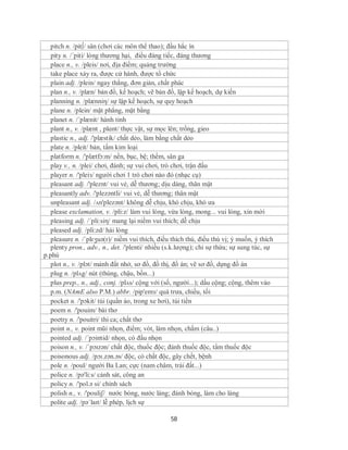 pitch n. /pit∫/ sân (chơi các môn thể thao); đầu hắc ín
   pity n. /´piti/ lòng thương hại, điều đáng tiếc, đáng thương
  place n., v. /pleis/ nơi, địa điểm; quảng trường
  take place xảy ra, được cử hành, được tổ chức
  plain adj. /plein/ ngay thẳng, đơn giản, chất phác
  plan n., v. /plæn/ bản đồ, kế hoạch; vẽ bản đồ, lập kế hoạch, dự kiến
  planning n. /plænniη/ sự lập kế hoạch, sự quy hoạch
  plane n. /plein/ mặt phẳng, mặt bằng
  planet n. /´plænit/ hành tinh
  plant n., v. /plænt , plɑnt/ thực vật, sự mọc lên; trồng, gieo
  plastic n., adj. /'plæstik/ chất dẻo, làm bằng chất dẻo
  plate n. /pleit/ bản, tấm kim loại
  platform n. /'plætfɔ:m/ nền, bục, bệ; thềm, sân ga
  play v., n. /plei/ chơi, đánh; sự vui chơi, trò chơi, trận đấu
  player n. /'pleiз/ người chơi 1 trò chơi nào đó (nhạc cụ)
  pleasant adj. /'pleznt/ vui vẻ, dễ thương; dịu dàng, thân mật
  pleasantly adv. /'plezəntli/ vui vẻ, dễ thương; thân mật
  unpleasant adj. /ʌn'plezənt/ không dễ chịu, khó chịu, khó ưa
  please exclamation, v. /pli:z/ làm vui lòng, vừa lòng, mong... vui lòng, xin mời
  pleasing adj. /´pli:siη/ mang lại niềm vui thích; dễ chịu
  pleased adj. /pli:zd/ hài lòng
  pleasure n. /ˈplɛʒuə(r)/ niềm vui thích, điều thích thú, điều thú vị; ý muốn, ý thích
  plenty pron., adv., n., det. /'plenti/ nhiều (s.k.lượng); chỉ sự thừa; sự sung túc, sự
p.phú
  plot n., v. /plɔt/ mảnh đất nhở, sơ đồ, đồ thị, đồ án; vẽ sơ đồ, dựng đồ án
  plug n. /plʌg/ nút (thùng, chậu, bồn...)
  plus prep., n., adj., conj. /plʌs/ cộng với (số, người...); dấu cộng; cộng, thêm vào
  p.m. (NAmE also P.M.) abbr. /pip'emз/ quá trưa, chiều, tối
  pocket n. /'pɔkit/ túi (quần áo, trong xe hơi), túi tiền
  poem n. /'pouim/ bài thơ
  poetry n. /'pouitri/ thi ca; chất thơ
  point n., v. point mũi nhọn, điểm; vót, làm nhọn, chấm (câu..)
  pointed adj. /´pɔintid/ nhọn, có đầu nhọn
  poison n., v. /ˈpɔɪzən/ chất độc, thuốc độc; đánh thuốc độc, tẩm thuốc độc
  poisonous adj. /pɔɪ.zən.əs/ độc, có chất độc, gây chết, bệnh
  pole n. /poul/ người Ba Lan; cực (nam châm, trái đất...)
  police n. /pə'li:s/ cảnh sát, công an
  policy n. /'pol.ə si/ chính sách
  polish n., v. /'pouliʃ/ nước bóng, nước láng; đánh bóng, làm cho láng
  polite adj. /pəˈlaɪt/ lễ phép, lịch sự

                                                58
 