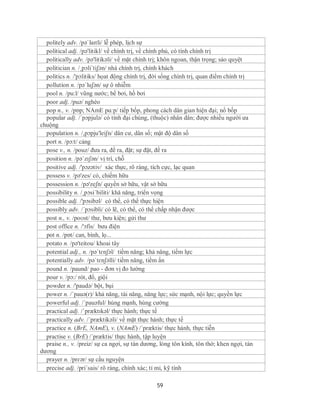 politely adv. /pəˈlaɪtli/ lễ phép, lịch sự
  political adj. /pə'litikl/ về chính trị, về chính phủ, có tính chính trị
  politically adv. /pə'litikəli/ về mặt chính trị; khôn ngoan, thận trọng; sảo quyệt
  politician n. /¸pɔli´tiʃən/ nhà chính trị, chính khách
  politics n. /'pɔlitiks/ họat động chính trị, đời sống chính trị, quan điểm chính trị
  pollution n. /pəˈluʃən/ sự ô nhiễm
  pool n. /pu:l/ vũng nước; bể bơi, hồ bơi
  poor adj. /puə/ nghèo
  pop n., v. /pɒp; NAmE pɑːp/ tiếp bốp, phong cách dân gian hiện đại; nổ bốp
  popular adj. /´pɔpjulə/ có tính đại chúng, (thuộc) nhân dân; được nhiều người ưa
chuộng
  population n. /,pɔpju'leiʃn/ dân cư, dân số; mật độ dân số
  port n. /pɔ:t/ cảng
  pose v., n. /pouz/ đưa ra, đề ra, đặt; sự đặt, đề ra
  position n. /pəˈzɪʃən/ vị trí, chỗ
  positive adj. /'pɔzətiv/ xác thực, rõ ràng, tích cực, lạc quan
  possess v. /pə'zes/ có, chiếm hữu
  possession n. /pə'zeʃn/ quyền sở hữu, vật sở hữu
  possibility n. /¸pɔsi´biliti/ khă năng, triển vọng
  possible adj. /'pɔsibəl/ có thể, có thể thực hiện
  possibly adv. /´pɔsibli/ có lẽ, có thể, có thể chấp nhận được
  post n., v. /poʊst/ thư, bưu kiện; gửi thư
  post office n. /'ɔfis/ bưu điện
  pot n. /pɒt/ can, bình, lọ...
  potato n. /pə'teitou/ khoai tây
  potential adj., n. /pəˈtɛnʃəl/ tiềm năng; khả năng, tiềm lực
  potentially adv. /pəˈtɛnʃəlli/ tiềm năng, tiềm ẩn
  pound n. /paund/ pao - đơn vị đo lường
  pour v. /pɔ:/ rót, đổ, giội
  powder n. /'paudə/ bột, bụi
  power n. /ˈpauə(r)/ khả năng, tài năng, năng lực; sức mạnh, nội lực; quyền lực
  powerful adj. /´pauəful/ hùng mạnh, hùng cường
  practical adj. /ˈpræktɪkəl/ thực hành; thực tế
  practically adv. /´præktikəli/ về mặt thực hành; thực tế
  practice n. (BrE, NAmE), v. (NAmE) /´præktis/ thực hành, thực tiễn
  practise v. (BrE) /´præktis/ thực hành, tập luyện
  praise n., v. /preiz/ sự ca ngợi, sự tán dương, lòng tôn kính, tôn thờ; khen ngợi, tán
dương
  prayer n. /prɛər/ sự cầu nguyện
  precise adj. /pri´sais/ rõ ràng, chính xác; tỉ mỉ, kỹ tính

                                                59
 