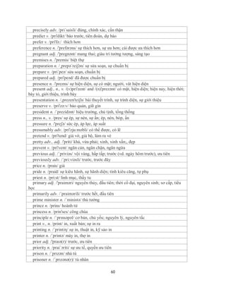 precisely adv. /pri´saisli/ đúng, chính xác, cần thận
  predict v. /pri'dikt/ báo trước, tiên đoán, dự báo
  prefer v. /pri'fə:/ thích hơn
  preference n. /'prefərəns/ sự thích hơn, sự ưa hơn; cái được ưa thích hơn
  pregnant adj. /'pregnənt/ mang thai; giàu trí tưởng tượng, sáng tạo
  premises n. /'premis/ biệt thự
  preparation n. /¸prepə´reiʃən/ sự sửa soạn, sự chuẩn bị
  prepare v. /pri´peə/ sửa soạn, chuẩn bị
  prepared adj. /pri'peəd/ đã được chuẩn bị
  presence n. /'prezns/ sự hiện diện, sự có mặt; người, vât hiện diện
  present adj., n., v. /(v)pri'zent/ and /(n)'prezənt/ có mặt, hiện diện; hiện nay, hiện thời;
bày tỏ, giới thiệu, trình bày
  presentation n. /,prezen'teiʃn/ bài thuyết trình, sự trình diện, sự giới thiệu
  preserve v. /pri'zə:v/ bảo quản, giữ gìn
  president n. /´prezidənt/ hiệu trưởng, chủ tịnh, tổng thống
  press n., v. /pres/ sự ép, sự nén, sự ấn; ép, nén, bóp, ấn
  pressure n. /'preʃə/ sức ép, áp lực, áp suất
  presumably adv. /pri'zju:məbli/ có thể được, có lẽ
  pretend v. /pri'tend/ giả vờ, giả bộ, làm ra vẻ
  pretty adv., adj. /'priti/ khá, vừa phải; xinh, xinh xắn;, đẹp
  prevent v. /pri'vent/ ngăn cản, ngăn chặn, ngăn ngừa
  previous adj. /ˈpriviəs/ vội vàng, hấp tấp; trước (vd. ngày hôm trước), ưu tiên
  previously adv. /´pri:viəsli/ trước, trước đây
  price n. /prais/ giá
  pride n. /praid/ sự kiêu hãnh, sự hãnh diện; tính kiêu căng, tự phụ
  priest n. /pri:st/ linh mục, thầy tu
  primary adj. /'praiməri/ nguyên thủy, đầu tiên; thời cổ đại, nguyên sinh; sơ cấp, tiểu
học
  primarily adv. /´praimərili/ trước hết, đầu tiên
  prime minister n. /´ministə/ thủ tướng
  prince n. /prins/ hoành tử
  princess n. /prin'ses/ công chúa
  principle n. /ˈprɪnsəpəl/ cơ bản, chủ yếu; nguyên lý, nguyên tắc
  print v., n. /print/ in, xuất bản; sự in ra
  printing n. /´printiη/ sự in, thuật in, kỹ sảo in
  printer n. /´printə/ máy in, thợ in
  prior adj. /'praɪə(r)/ trước, ưu tiên
  priority n. /prai´ɔriti/ sự ưu tế, quyền ưu tiên
  prison n. /ˈprɪzən/ nhà tù
  prisoner n. /ˈprɪzənə(r)/ tù nhân

                                                 60
 