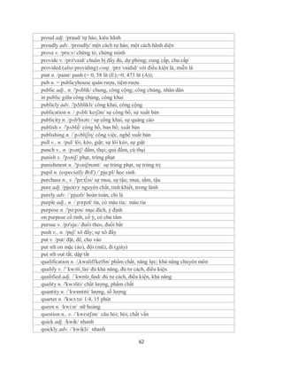 proud adj. /praud/ tự hào, kiêu hãnh
proudly adv. /proudly/ một cách tự hào, một cách hãnh diện
prove v. /pru:v/ chứng tỏ, chứng minh
provide v. /prə'vaid/ chuẩn bị đầy đủ, dự phòng; cung cấp, chu cấp
provided (also providing) conj. /prə´vaidid/ với điều kiện là, miễn là
pint n. /paint/ panh (= 0, 58 lít (E);=0, 473 lít (A));
pub n. = publicyhouse quán rượu, tiệm rượu
public adj., n. /'pʌblik/ chung, công cộng; công chúng, nhân dân
in public giữa công chúng, công khai
publicly adv. /'pΔblikli/ công khai, công cộng
publication n. /ˌpʌblɪˈkeɪʃən/ sự công bố; sự xuất bản
publicity n. /pʌb'lɪsətɪ / sự công khai, sự quảng cáo
publish v. /'pʌbli∫/ công bố, ban bố; xuất bản
publishing n. /´pʌbliʃiη/ công việc, nghề xuất bản
pull v., n. /pul/ lôi, kéo, giật; sự lôi kéo, sự giật
punch v., n. /pʌntʃ/ đấm, thụi; quả đấm, cú thụi
punish v. /'pʌniʃ/ phạt, trừng phạt
punishment n. /'pʌniʃmənt/ sự trừng phạt, sự trừng trị
pupil n. (especially BrE) /ˈpju:pl/ học sinh
purchase n., v. /'pə:t∫əs/ sự mua, sự tậu; mua, sắm, tậu
pure adj. /pjuə(r)/ nguyên chất, tinh khiết, trong lành
purely adv. /´pjuəli/ hoàn toàn, chỉ là
purple adj., n. /ˈpɜrpəl/ tía, có màu tía; màu tía
purpose n. /'pə:pəs/ mục đích, ý định
on purpose cố tình, cố ý, có chủ tâm
pursue v. /pə'sju:/ đuổi theo, đuổi bắt
push v., n. /puʃ/ xô đẩy; sự xô đẩy
put v. /put/ đặt, để, cho vào
put sth on mặc (áo), đội (mũ), đi (giày)
put sth out tắt, dập tắt
qualification n. /,kwalifi'keiSn/ phẩm chất, năng lực; khả năng chuyên môn
qualify v. /'´kwɔli¸fai/ đủ khả năng, đủ tư cách, điều kiện
qualified adj. /ˈkwɒləˌfaɪd/ đủ tư cách, điều kiện, khả năng
quality n. /'kwɔliti/ chất lượng, phẩm chất
quantity n. /ˈkwɒntɪti/ lượng, số lượng
quarter n. /'kwɔ:tə/ 1/4, 15 phút
queen n. /kwi:n/ nữ hoàng
question n., v. /ˈkwɛstʃən/ câu hỏi; hỏi, chất vấn
quick adj. /kwik/ nhanh
quickly adv. /´kwikli/ nhanh

                                           62
 
