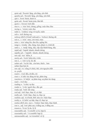 quiet adj. /'kwaiət/ lặng, yên lặng, yên tĩnh
quietly adv. /'kwiətli/ lặng, yên lặng, yên tĩnh
quit v. /kwit/ thoát, thoát ra
quite adv. /kwait/ hoàn toàn, hầu hết
quote v. /kwout/ trích dẫn
race n., v. /reis/ loài, chủng, giống; cuộc đua; đua
racing n. /´reisiη/ cuộc đua
radio n. /´reidiou/ sóng vô tuyến, radio
rail n. /reil/ đường ray
railway (BrE) (NAmE railroad) n. /'reilwei/ đường sắt
rain n., v. /rein/ mưa, cơn mưa; mưa
raise v. /reiz/ nâng lên, đưa lên, ngẩng lên
range n. /reɪndʒ/ dãy, hàng, loại; phạm vi, trình độ
rank n., v. /ræɳk/ hàng, dãy; sắp xếp thành hàng, dãy
rapid adj. /'ræpid/ nhanh, nhanh chóng
rapidly adv. / 'ræpidli / nhanh, nhanh chóng
rare adj. /reə/ hiếm, ít
rarely adv. /'reзli/ hiếm khi, ít khi
rate n., v. /reit/ tỷ lệ, tốc độ
rather adv. /'rɑ:ðə/ thà.. còn hơn, thích... hơn
rather than hơn là
raw adj. /rɔ:/ sống (# chín), thô, còn nguyên chất
re- prefix
reach v. /ri:tʃ/ đến, đi đến, tới
react v. /ri´ækt/ tác động trở lại, phản ứng
reaction n. /ri:'ækʃn/ sự phản ứng; sự phản tác dụng
read v. /ri:d/ đọc
reading n. /´ri:diη/ sự đọc
reader n. /´ri:də/ người đọc, độc giả
ready adj. /'redi/ sẵn sàng
real adj. /riəl/ thực, thực tế, có thật
really adv. /'riəli/ thực, thực ra, thực sự
realistic adj. /ri:ə'listik; BrE also riə-/ hiện thực
reality n. /ri:'æliti/ sự thật, thực tế, thực tại
realize (BrE also -ise) v. /'riəlaiz/ thực hiện, thực hành
rear n., adj. /rɪər/ phía sau; ở đằng sau, ở đằng sau
reason n. /'ri:zn/ lý do, lý lẽ
reasonable adj. /´ri:zənəbl/ có lý, hợp lý
reasonably adv. /´ri:zənəblli/ hợp lý
unreasonable adj. /ʌnˈrizənəbəl/ vô lý

                                               63
 