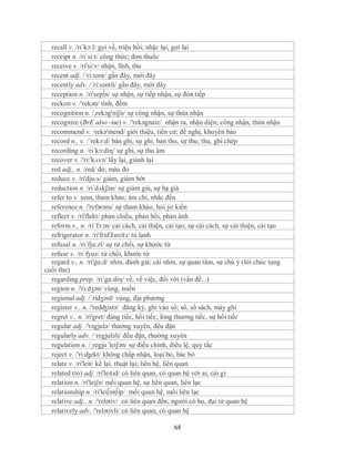 recall v. /ri´kɔ:l/ gọi về, triệu hồi; nhặc lại, gợi lại
  receipt n. /ri´si:t/ công thức; đơn thuốc
  receive v. /ri'si:v/ nhận, lĩnh, thu
  recent adj. /´ri:sənt/ gần đây, mới đây
  recently adv. /´ri:səntli/ gần đây, mới đây
  reception n. /ri'sep∫n/ sự nhận, sự tiếp nhận, sự đón tiếp
  reckon v. /'rekən/ tính, đếm
  recognition n. /,rekəg'niʃn/ sự công nhận, sự thừa nhận
  recognize (BrE also -ise) v. /'rekəgnaiz/ nhận ra, nhận diện; công nhận, thừa nhận
  recommend v. /rekə'mend/ giới thiệu, tiến cử; đề nghị, khuyên bảo
  record n., v. /´rekɔ:d/ bản ghi, sự ghi, bản thu, sự thu; thu, ghi chép
  recording n. /ri´kɔ:diη/ sự ghi, sự thu âm
  recover v. /'ri:'kʌvə/ lấy lại, giành lại
  red adj., n. /red/ đỏ; màu đỏ
  reduce v. /ri'dju:s/ giảm, giảm bớt
  reduction n. /ri´dʌkʃən/ sự giảm giá, sự hạ giá
  refer to v. xem, tham khảo; ám chỉ, nhắc đến
  reference n. /'refərəns/ sự tham khảo, hỏi ýe kiến
  reflect v. /ri'flekt/ phản chiếu, phản hồi, phản ánh
  reform v., n. /ri´fɔ:m/ cải cách, cải thiện, cải tạo; sự cải cách, sự cải thiện, cải tạo
  refrigerator n. /ri'fridЗзreitз/ tủ lạnh
  refusal n. /ri´fju:zl/ sự từ chối, sự khước từ
  refuse v. /rɪˈfyuz/ từ chối, khước từ
  regard v., n. /ri'gɑ:d/ nhìn, đánh giá; cái nhìn, sự quan tâm, sự chú ý (lời chúc tụng
cuối thư)
  regarding prep. /ri´ga:diη/ về, về việc, đối với (vấn đề...)
  region n. /'ri:dʒən/ vùng, miền
  regional adj. /ˈridʒənl/ vùng, địa phương
  register v., n. /'redʤistə/ đăng ký, ghi vào sổ; sổ, sổ sách, máy ghi
  regret v., n. /ri'gret/ đáng tiếc, hối tiếc; lòng thương tiếc, sự hối tiếc
  regular adj. /'rəgjulə/ thường xuyên, đều đặn
  regularly adv. /´regjuləli/ đều đặn, thường xuyên
  regulation n. /¸regju´leiʃən/ sự điều chỉnh, điều lệ, quy tắc
  reject v. /'ri:ʤekt/ không chấp nhận, loại bỏ, bác bỏ
  relate v. /ri'leit/ kể lại, thuật lại; liên hệ, liên quan
  related (to) adj. /ri'leitid/ có liên quan, có quan hệ với ai, cái gì
  relation n. /ri'leiʃn/ mối quan hệ, sự liên quan, liên lạc
  relationship n. /ri'lei∫ən∫ip/ mối quan hệ, mối liên lạc
  relative adj., n. /'relətiv/ có liên quan đến; người có họ, đại từ quan hệ
  relatively adv. /'relətivli/ có liên quan, có quan hệ

                                                 64
 