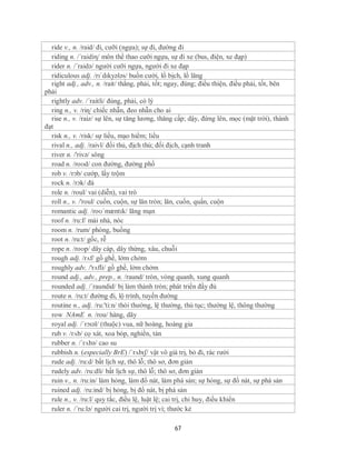 ride v., n. /raid/ đi, cưỡi (ngựa); sự đi, đường đi
  riding n. /´raidiη/ môn thể thao cưỡi ngựa, sự đi xe (bus, điện, xe đạp)
  rider n. /´raidə/ người cưỡi ngựa, người đi xe đạp
  ridiculous adj. /rɪˈdɪkyələs/ buồn cười, lố bịch, lố lăng
  right adj., adv., n. /rait/ thẳng, phải, tốt; ngay, đúng; điều thiện, điều phải, tốt, bên
phải
  rightly adv. /´raitli/ đúng, phải, có lý
  ring n., v. /riɳ/ chiếc nhẫn, đeo nhẫn cho ai
  rise n., v. /raiz/ sự lên, sự tăng lương, thăng cấp; dậy, đứng lên, mọc (mặt trời), thành
đạt
  risk n., v. /risk/ sự liều, mạo hiểm; liều
  rival n., adj. /raivl/ đối thủ, địch thủ; đối địch, cạnh tranh
  river n. /'rivə/ sông
  road n. /roʊd/ con đường, đường phố
  rob v. /rɔb/ cướp, lấy trộm
  rock n. /rɔk/ đá
  role n. /roul/ vai (diễn), vai trò
  roll n., v. /'roul/ cuốn, cuộn, sự lăn tròn; lăn, cuốn, quấn, cuộn
  romantic adj. /roʊˈmæntɪk/ lãng mạn
  roof n. /ru:f/ mái nhà, nóc
  room n. /rum/ phòng, buồng
  root n. /ru:t/ gốc, rễ
  rope n. /roʊp/ dây cáp, dây thừng, xâu, chuỗi
  rough adj. /rᴧf/ gồ ghề, lởm chởm
  roughly adv. /'rʌfli/ gồ ghề, lởm chởm
  round adj., adv., prep., n. /raund/ tròn, vòng quanh, xung quanh
  rounded adj. /´raundid/ bị làm thành tròn; phát triển đầy đủ
  route n. /ru:t/ đường đi, lộ trình, tuyến đường
  routine n., adj. /ru:'ti:n/ thói thường, lệ thường, thủ tục; thường lệ, thông thường
  row NAmE n. /rou/ hàng, dãy
  royal adj. /ˈrɔɪəl/ (thuộc) vua, nữ hoàng, hoàng gia
  rub v. /rʌb/ cọ xát, xoa bóp, nghiền, tán
  rubber n. /´rʌbə/ cao su
  rubbish n. (especially BrE) /ˈrʌbɪʃ/ vật vô giá trị, bỏ đi, rác rưởi
  rude adj. /ru:d/ bất lịch sự, thô lỗ; thô sơ, đơn giản
  rudely adv. /ru:dli/ bất lịch sự, thô lỗ; thô sơ, đơn giản
  ruin v., n. /ru:in/ làm hỏng, làm đổ nát, làm phá sản; sự hỏng, sự đổ nát, sự phá sản
  ruined adj. /ru:ind/ bị hỏng, bị đổ nát, bị phá sản
  rule n., v. /ru:l/ quy tắc, điều lệ, luật lệ; cai trị, chỉ huy, điều khiển
  ruler n. /´ru:lə/ người cai trị, người trị vì; thước kẻ

                                                67
 