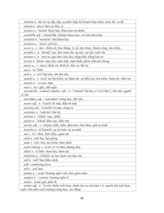 scheme n. /ski:m/ sự sắp xếp, sự phối hợp; kế hoạch thực hiện; lược đồ, sơ đồ
   school n. /sku:l/ đàn cá, bầy cá
   science n. /'saiəns/ khoa học, khoa học tự nhiên
   scientific adj. /,saiən'tifik/ (thuộc) khoa học, có tính khoa học
   scientist n. /'saiəntist/ nhà khoa học
   scissors n. /´sizəz/ cái kéo
   score n., v. /skɔ:/ điểm số, bản thắng, tỷ số; đạt được, thành công, cho điểm
   scratch v., n. /skrætʃ/ cào, làm xước da; sự cào, sự trầy xước da
   scream v., n. /skri:m/ gào thét, kêu lên; tiếng thét, tiếng kêu to
   screen n. /skrin/ màn che, màn ảnh, màn hình; phim ảnh nói chung
   screw n., v. /skru:/ đinh vít, đinh ốc; bắt vít, bắt ốc
   sea n. /si:/ biển
   seal n., v. /si:l/ hải cẩu; săn hải cẩu
   search n., v. /sə:t∫/ sự tìm kiếm, sự thăm dò, sự điều tra; tìm kiếm, thăm dò, điều tra
   season n. /´si:zən/ mùa
   seat n. /si:t/ ghế, chỗ ngồi
   second det., ordinal number, adv., n. /ˈsɛkənd/ thứ hai, ở vị trí thứ 2, thứ nhì; người
về nhì
   secondary adj. /´sekəndəri/ trung học, thứ yếu
   secret adj., n. /'si:krit/ bí mật; điều bí mật
   secretly adv. /'si:kritli/ bí mật, riêng tư
   secretary n. /'sekrətri/ thư ký
   section n. /'sekʃn/ mục, phần
   sector n. /ˈsɛktər/ khu vực, lĩnh vực
   secure adj., v. /si'kjuə/ chắc chắn, đảm bảo; bảo đảm, giữ an ninh
   security n. /siˈkiuəriti/ sự an toàn, sự an ninh
   see v. /si:/ nhìn, nhìn thấy, quan sát
   seed n. /sid/ hạt, hạt giống
   seek v. /si:k/ tìm, tìm kiếm, theo đuổi
   seem linking v. /si:m/ có vẻ như, dường như
   select v. /si´lekt/ chọn lựa, chọn lọc
   selection n. /si'lekʃn/ sự lựa chọn, sự chọc lọc
   self n. /self/ bản thân mình
   self- combining form
   sell v. /sel/ bán
   senate n. /´senit/ thượng nghi viện, ban giám hiệu
   senator n. /ˈsɛnətər/ thượng nghị sĩ
   send v. /send/ gửi, phái đi
   senior adj., n. /'si:niə/ nhiều tuổi hơn, dành cho trẻ em trên 11t; người lớn tuổi hơn,
sinh viên năm cuối trường trung học, cao đẳng

                                                69
 