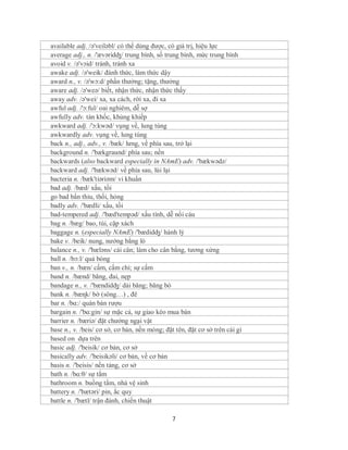 available adj. /ə'veiləbl/ có thể dùng được, có giá trị, hiệu lực
average adj., n. /'ævəridʤ/ trung bình, số trung bình, mức trung bình
avoid v. /ə'vɔid/ tránh, tránh xa
awake adj. /ə'weik/ đánh thức, làm thức dậy
award n., v. /ə'wɔ:d/ phần thưởng; tặng, thưởng
aware adj. /ə'weə/ biết, nhận thức, nhận thức thấy
away adv. /ə'wei/ xa, xa cách, rời xa, đi xa
awful adj. /'ɔ:ful/ oai nghiêm, dễ sợ
awfully adv. tàn khốc, khủng khiếp
awkward adj. /'ɔ:kwəd/ vụng về, lung túng
awkwardly adv. vụng về, lung túng
back n., adj., adv., v. /bæk/ lưng, về phía sau, trở lại
background n. /'bækgraund/ phía sau; nền
backwards (also backward especially in NAmE) adv. /'bækwədz/
backward adj. /'bækwəd/ về phía sau, lùi lại
bacteria n. /bæk'tiəriəm/ vi khuẩn
bad adj. /bæd/ xấu, tồi
go bad bẩn thỉu, thối, hỏng
badly adv. /'bædli/ xấu, tồi
bad-tempered adj. /'bæd'tempəd/ xấu tính, dễ nổi cáu
bag n. /bæg/ bao, túi, cặp xách
baggage n. (especially NAmE) /'bædidʤ/ hành lý
bake v. /beik/ nung, nướng bằng lò
balance n., v. /'bæləns/ cái cân; làm cho cân bằng, tương xứng
ball n. /bɔ:l/ quả bóng
ban v., n. /bæn/ cấm, cấm chỉ; sự cấm
band n. /bænd/ băng, đai, nẹp
bandage n., v. /'bændidʤ/ dải băng; băng bó
bank n. /bæɳk/ bờ (sông…) , đê
bar n. /bɑ:/ quán bán rượu
bargain n. /'bɑ:gin/ sự mặc cả, sự giao kèo mua bán
barrier n. /bæriə/ đặt chướng ngại vật
base n., v. /beis/ cơ sở, cơ bản, nền móng; đặt tên, đặt cơ sở trên cái gì
based on dựa trên
basic adj. /'beisik/ cơ bản, cơ sở
basically adv. /'beisikəli/ cơ bản, về cơ bản
basis n. /'beisis/ nền tảng, cơ sở
bath n. /bɑ:θ/ sự tắm
bathroom n. buồng tắm, nhà vệ sinh
battery n. /'bætəri/ pin, ắc quy
battle n. /'bætl/ trận đánh, chiến thuật

                                               7
 