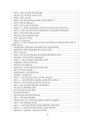 shave v. /ʃeiv/ cạo (râu), bào, đẽo (gỗ)
  she pron. /ʃi:/ nó, bà ấy, chị ấy, cô ấy...
  sheep n. /ʃi:p/ con cừu
  sheet n. /ʃi:t/ chăn, khăn trải giường; lá, tấm, phiến, tờ
  shelf n. /ʃɛlf/ kệ, ngăn, giá
  shell n. /ʃɛl/ vỏ, mai; vẻ bề ngoài
  shelter n., v. /'ʃeltə/ sự nương tựa, sự che chở, sự ẩn náu; che chở, bảo vệ
  shift v., n. /ʃift/ đổi chỗ, dời chỗ, chuyển, giao; sự thay đổi, sự luân phiên
  shine v. /ʃain/ chiếu sáng, tỏa sáng
  shiny adj. /'∫aini/ sáng chói, bóng
  ship n. /ʃɪp/ tàu, tàu thủy
  shirt n. /ʃɜːt/ áo sơ mi
  shock n., v. /Sok/ sự đụng chạm, va chạm, sự kích động, sự choáng; chạm mạnh, va
mạnh, gây sốc
  shocking adj. /´ʃɔkiη/ gây ra căm phẫn, tồi tệ, gây kích động
  shocked adj. /Sok/ bị kích động, bị va chạm, bị sốc
  shoe n. /ʃu:/ giày
  shoot v. /ʃut/ vụt qua, chạy qua, ném, phóng, bắn; đâm ra, trồi ra
  shooting n. /'∫u:tiη/ sự bắn, sự phóng đi
  shop n., v. /ʃɔp/ cửa hàng; đi mua hầng, đi chợ
  shopping n. /'ʃɔpiɳ/ sự mua sắm
  short adj. /ʃɔ:t/ ngắn, cụt
  shortly adv. /´ʃɔ:tli/ trong thời gian ngắn, sớm
  shot n. /ʃɔt/ đạn, viên đạn
  should modal v. /ʃud, ʃəd, ʃd/ nên
  shoulder n. /'ʃouldə/ vai
  shout v., n. /ʃaʊt/ hò hét, reo hò; sự la hét, sự hò reo
  show v., n. /ʃou/ biểu diễn, trưng bày; sự biểu diễn, sự bày tỏ
  shower n. /´ʃouə/ vòi hoa sen, sự tắm vòi hoa sen
  shut v., adj. /ʃʌt/ đóng, khép, đậy; tính khép kín
  shy adj. /ʃaɪ/ nhút nhát, e thẹn
  sick adj. /sick/ ốm, đau, bệnh
  be sick (BrE) bị ốm
  feel sick (especially BrE) buồn nôn
  side n. /said/ mặt, mặt phẳng
  sideways adj., adv. /´saidwə:dz/ ngang, từ một bên; sang bên
  sight n. /sait/ cảnh đẹp; sự nhìn
  sign n., v. /sain/ dấu, dấu hiệu, kí hiệu; đánh dấu, viết ký hiệu
  signal n., v. /'signəl/ dấu hiệu, tín hiệu; ra hiệu, báo hiệu
  signature n. /ˈsɪgnətʃər , ˈsɪgnəˌtʃʊər/ chữ ký

                                            71
 